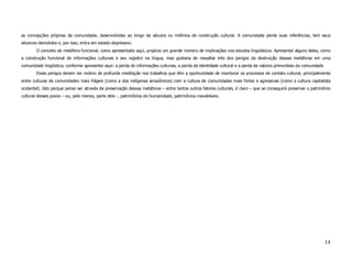 as concepções próprias da comunidade, desenvolvidas ao longo de séculos ou milênios de construção cultural. A comunidade perde suas referências, tem seus
alicerces demolidos e, por isso, entra em estado depressivo.
        O conceito de metáfora funcional, como apresentado aqui, propicia um grande número de implicações nos estudos lingüísticos. Apresentei alguns deles, como
a construção funcional de informações culturais e seu registro na língua, mas gostaria de ressaltar três dos perigos da destruição dessas metáforas em uma
comunidade lingüística, conforme apresentei aqui: a perda de informações culturais, a perda de identidade cultural e a perda de valores primordiais da comunidade
        Esses perigos devem ser motivo de profunda meditação nos trabalhos que têm a oportunidade de monitorar os processos de contato cultural, principalmente
entre culturas de comunidades mais frágeis (como a dos indígenas amazônicos) com a cultura de comunidades mais fortes e agressivas (como a cultura capitalista
ocidental). Isto porque penso ser através da preservação dessas metáforas – entre tantos outros fatores culturais, é claro – que se conseguirá preservar o patrimônio
cultural desses povos – ou, pelo menos, parte dele -, patrimônios da humanidade, patrimônios inavaliáveis.




                                                                                                                                                                    14
 
