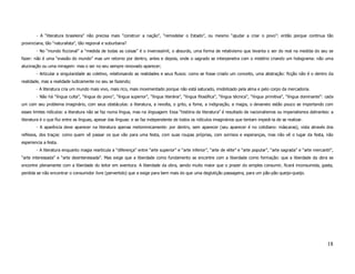 - A “literatura brasileira” não precisa mais “construir a nação”, “remodelar o Estado”, ou mesmo “ajudar a criar o povo”: então porque continua tão
provinciana, tão “naturalista”, tão regional e suburbana?
        - No “mundo ficcional” a “medida de todas as coisas” é o inverossímil, o absurdo, uma forma de relativismo que levanta o ser do real na medida do seu se
fazer: não é uma “evasão do mundo” mas um retorno por dentro, antes e depois, onde o sagrado se interpenetra com o mistério criando um holograma: não uma
alucinação ou uma miragem: mas o ser no seu sempre renovado aparecer;
        - Articular a singularidade ao coletivo, relativisando as realidades e seus fluxos: como se fosse criado um conceito, uma abstração: ficção não é o dentro da
realidade, mas a realidade ludicamente no seu se fazendo;
        - A literatura cria um mundo mais vivo, mais rico, mais movimentado porque não está saturado, imobilizado pela alma e pelo corpo da mercadoria.
        - Não há “língua culta”, “língua do povo”, “língua superior”, “língua literária”, “língua filosófica”, “língua técnica”, “língua primitiva”, “língua dominante”: cada
um com seu problema imaginário, com seus obstáculos: a literatura, a revolta, o grito, a fome, a indignação, a magia, o devaneio estão pouco se importando com
esses limites ridículos: a literatura não se faz numa língua, mas na linguagem. Essa “história da literatura” é resultado de nacionalismos ou imperialismos delirantes: a
literatura é o que flui entre as línguas, apesar das línguas: e se faz independente de todos os ridículos imaginários que tentam impedi-la de se realizar.
        - A aparência deve aparecer na literatura apenas metonimicamente: por dentro, sem aparecer (seu aparecer é no cotidiano: máscaras), vista através dos
reflexos, dos traços: como quem vê passar os que vão para uma festa, com suas roupas próprias, com sorrisos e esperanças, mas não vê o lugar da festa, não
esperiencia a festa.
        - A literatura enquanto magia rearticula a “diferença” entre “arte superior” e “arte inferior”, “arte de elite” e “arte popular”, “arte sagrada” e “arte mercantil”,
“arte interessada” e “arte desinteressada”. Mas exige que a liberdade como fundamento se encontre com a liberdade como formação: que a liberdade da obra se
encontre plenamente com a liberdade do leitor em aventura. A liberdade da obra, sendo muito maior que o prazer do simples consumir, ficará inconsumida, gasta,
perdida se não encontrar o consumidor livre (pervertido) que a exige para bem mais do que uma deglutição passageira, para um pão-pão queijo-queijo.




                                                                                                                                                                         18
 