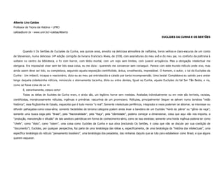 Alberto Lins Caldas
Professor de Teoria da História – UFRO
caldas@unir.br - www.unir.br/~caldas/Alberto
                                                                                                                             EUCLIDES DA CUNHA E OS SERTÕES




       Quando li Os Sertões de Euclydes da Cunha, aos quinze anos, envolto na deliciosa atmosfera de naftalina, livros velhos e claro-escuros de um conto
de Stevenson, numa deliciosa 14ª edição corrigida da livraria Francisco Alves, de 1938, com assinaturas do meu avô e do meu pai, no conforto da poltrona à
voltaire no centro da biblioteca, o fiz com horror, com tédio mortal, com um nojo sem limites, com juvenil arrogância. Mas a obrigação intelectual me
obrigava. Era impossível viver sem ter lido essa coisa, eu me dizia - querendo me convencer sem conseguir. Parece com este mundo ridículo onde vivo, mas
ainda assim deve ser lido, eu completava, seguindo aquela exposição cientificóide, árdua, envelhecida, imprestável. O homem, o autor, o tal do Euclydes da
Cunha - Um imbecil, incapaz e reacionário, dizia eu ao meu pai entristecido e calado por tanta incompreensão. Uma besta! Completava eu saindo para andar
longe daquela cidadezinha ridícula, minúscula e eternamente tacanha, dizia eu entre dentes, Igual ao Cunha, aquele Euclydes do tal Ser Tão Besta, e ria,
como se fosse coisa de se rir.
       E, estranhamente, estava certo!
       Todas as idéias de Euclides da Cunha eram, e ainda são, um legítimo horror sem medidas. Avaliadas individualmente ou em rede são terríveis, racistas,
cientificistas, monstruosamente ridículas, ingênuas e primárias: rascunhos de um provinciano. Ridículas, principalmente! Sequer se salvam numa bondosa “visão
histórica”, essa ficçãozinha de Estado, esquecida que é tudo menos “o real”. Somente intelectuais periféricos, integrados e rasos poderiam se abismar, se interessar ou
difundir palhaçadas-como-coisa-séria; somente facistóides de terceira categoria podem ainda levar a bandeira de um Euclides “herói da pátria” ou “gênio da raça”;
somente uma busca cega pelo “Brasil”, pela “Nacionalidade”, pela “Raça”, pela “Identidade”, poderia começar a dimensionar, coisa que aqui não nos importa, a
“produção, manutenção e difusão” de tais sandices patrióticas em forma de conhecimento-sério, como se isso existisse; somente uma horda ingênua poderia ter como
“chefe”, como “ídolo”, como “totem”, uma coisa como Euclides da Cunha e sua obra (excluindo Os Sertões, é coisa que não se discute por sua condição de
“documento”). Euclides, por qualquer perspectiva, faz parte de uma teratologia das idéias e, especificamente, de uma teratologia da “história dos intelectuais”, uma
específica teratologia do ridículo “pensamento brasileiro”, uma teratologia dos pesadelos, das ninharias daquilo que se luta para estabelecer como Brasil, e que alguns
querem esquecer.
 