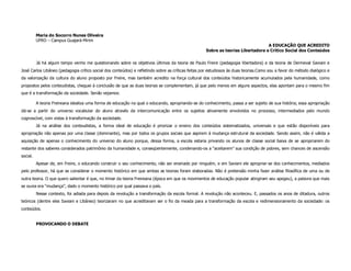 Maria do Socorro Nunes Oliveira
          UFRO – Campus Guajará-Mirim
                                                                                                                                  A EDUCAÇÃO QUE ACREDITO
                                                                                                    Sobre as teorias Libertadora e Crítico Social dos Conteúdos

          Já há algum tempo venho me questionando sobre os objetivos últimos da teoria de Paulo Freire (pedagogia libertadora) e da teoria de Dermeval Saviani e
José Carlos Libâneo (pedagogia crítico social dos conteúdos) e refletindo sobre as críticas feitas por estudiosos às duas teorias.Como sou a favor do método dialógico e
da valorização da cultura do aluno proposto por Freire, mas também acredito na força cultural dos conteúdos historicamente acumulados pela humanidade, como
propostos pelos conteudistas, cheguei à conclusão de que as duas teorias se complementam, já que pelo menos em alguns aspectos, elas apontam para o mesmo fim
que é a transformação da sociedade. Senão vejamos:

          A teoria Freireana idealiza uma forma de educação na qual o educando, apropriando-se do conhecimento, passa a ser sujeito de sua história; essa apropriação
dá-se a partir do universo vocabular do aluno através da intercomunicação entre os sujeitos ativamente envolvidos no processo, intermediados pelo mundo
cognoscível, com vistas à transformação da sociedade.
          Já na análise dos conteudistas, a forma ideal de educação é priorizar o ensino dos conteúdos sistematizados, universais e que estão disponíveis para
apropriação não apenas por uma classe (dominante), mas por todos os grupos sociais que aspirem à mudança estrutural da sociedade. Sendo assim, não é válida a
aquisição de apenas o conhecimento do universo do aluno porque, dessa forma, a escola estaria privando os alunos de classe social baixa de se apropriarem do
restante dos saberes considerados patrimônio da humanidade e, conseqüentemente, condenando-os a “aceitarem” sua condição de pobres, sem chances de ascensão
social.
          Apesar de, em Freire, o educando construir o seu conhecimento, não ser ensinado por ninguém, e em Saviani ele apropriar-se dos conhecimentos, mediados
pelo professor, há que se considerar o momento histórico em que ambas as teorias foram elaboradas. Não é pretensão minha fazer análise filosófica de uma ou de
outra teoria. O que quero salientar é que, no limiar da teoria Freireana (época em que os movimentos de educação popular atingiram seu apogeu), a palavra que mais
se ouvia era “mudança”, dado o momento histórico por qual passava o país.
          Nesse contexto, foi adiada para depois da revolução a transformação da escola formal. A revolução não aconteceu. E, passados os anos de ditadura, outros
teóricos (dentre eles Saviani e Libâneo) teorizaram no que acreditavam ser o fio da meada para a transformação da escola e redimensionamento da sociedade: os
conteúdos.


          PROVOCANDO O DEBATE
 