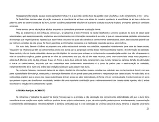 Pedagogicamente falando, as duas teorias apresentam falhas. E é aí que está o ponto chave da questão: onde uma falha, a outra complementa e vice – versa.
        Se Paulo Freire teorizou sobre educação, mostrando a importância de se fazer uma leitura do mundo e apontando a possibilidade de se fazer a leitura da
palavra a partir do universo vocabular do aluno, Saviani e Libâneo praticamente excluíram de sua teoria o estudo da cultura do aluno, priorizando apenas os conteúdos
universais.
        Freire teorizou para a educação de adultos, enquanto os conteudistas priorizaram a educação formal.
        Mas, ao analisarmos os dois enfoques, vemos que , se aplicarmos a teoria Freireana na escola trabalhando o universo vocabular do aluno de classe social
subordinada e, após essa compreensão, ampliarmos seus conhecimentos com informações necessárias à sua vida, já que em nossa sociedade capitalista sobrevivemos
de empregos que exigem (para seu ingresso) que sejam feitos concursos nos quais são cobrados os conhecimentos sistematizados, assim, esse educando poderá lutar
por melhores condições de vida, já que lhe foram garantidas as informações necessárias e as habilidades requeridas para sua sobrevivência.
        Por outro lado, Saviani e Libâneo ao proporem uma prática educacional centrada nos conteúdos, repassados indistintamente para todas as classes sociais,
“esquecem” da influência que têm os conhecimentos prévios dos alunos para a apropriação correta desses mesmos conteúdos visando à transformação da sociedade.
Nesse sentido, à luz da teoria conteudista, alunos que não dispõem de recursos para embasar os conhecimentos repassados pela escola e que não ultrapassaram o
nível de consciência ingênua, podem igualar-se em nível de conhecimento aos que, não só têm esses recursos, como foram estimulados desde muito pequenos a
utilizá-los.A diferença entre os dois enfoques é que, em Freire, o aluno deve, antes de tudo, compreender o seu mundo, transpor as barreiras da falta de estimulação
e buscar os conhecimentos, enquanto que nos conteudistas esse conhecimento sistematizado é o ponto de partida para a reestruturação da sociedade,
independentemente de se fazer uma análise das condições sociais por quais passam esse aluno.
        Se, na teoria Freireana, o educando deixou de ser objeto, depósito de informações e passou a analisar sua realidade, seus conhecimentos e discutir com seus
pares a possibilidade de mudança, nesse ponto, a teorização libertadora dá um grande passo para promover a reorganização das classes sociais. Por outro lado, se os
conteudistas propõem que os alunos das classes subordinadas tenham acesso ao saber sistematizado, de forma crítica e contextualizada, transformando-se em seres
que pensam e agem para transformar a sociedade, também dão uma importante contribuição para o redimensionamento das classes sociais vigentes, isto é, ambas
reconhecem a relação entre conhecimento e poder.


        A TEORIA NA QUAL ACREDITO


        Se retirarmos o “calcanhar-de-aquiles” da teoria Freireana que é, a princípio, a não valorização dos conhecimentos sistematizados até que o aluno tome
consciência de sua posição como sujeito histórico e produtor de seu próprio conhecimento, o que, na minha opinião, poderia ocorrer simultaneamente (conscientização
e conhecimento sistematizado) e retirarmos também o da teoria conteudista que é a não valorização do universo cultural do aluno, teríamos o seguinte: uma teoria

                                                                                                                                                                 21
 