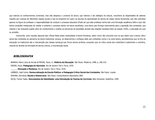 que valoriza os conhecimentos universais, mas não despreza o universo do aluno; que valoriza o ato dialógico do educar, reconhece as disparidades de saberes
trazidos por crianças de diferentes classes sociais e que se empenha em suprir as lacunas do aprendizado de alunos de classe menos favorecida; que não centraliza
apenas na figura do professor a responsabilidade de conduzir o processo educativo (Pode ser que este professor tenha tido uma formação acadêmica falha e que não
tenha condições intelectuais de mediar a contento o processo dentro da teoria escolhida); uma teoria que forneça instrumental para a aquisição dos conteúdos, que
valorize o ser enquanto sujeito ativo do conhecimento e analise as estruturas da sociedade através das relações travadas entre as classes. Enfim, a educação em que
eu acredito.
        Concluindo, acho injustas algumas das críticas feitas pelos conteudistas à teoria Freireana, assim como não concordo com os que dizem que a teoria crítico
social dos conteúdos se aproxima da teoria tradicional, porque, se observarmos o enfoque dado aos conteúdos numa e na outra teoria, perceberemos que os fins da
educação na tradicional são a manutenção das classes sociais,já que forma alunos acríticos, enquanto que na crítico social dos conteúdos é justamente o contrário,
visando-se através da formação de alunos críticos, a reconstrução social.




    BIBLIOGRAFIA

 ARANHA, Maria Lúcia de Arruda & FREIRE, Paulo. in: História da Educação. São Paulo: Moderna, 1998. p. 206-210.
 FREIRE, Paulo. Pedagogia do Oprimido. Rio de Janeiro: Paz e Terra, 1970.
 ______. Educação e Mudança. Rio de Janeiro: Paz e Terra, 1979.
 LIBÂNEO, José Carlos. Democratização da Escola Pública: a Pedagogia Crítico Social dos Conteúdos. São Paulo: Loyola.
 SAVIANI, Dermeval. Escola e Democracia. São Paulo: Cortez/Autores Associados.1983.
 SILVA, Tomaz Tadeu. Documentos de Identidade: uma Introdução às Teorias do Currículo. Belo Horizonte: Autêntica, 1999.




                                                                                                                                                               22
 