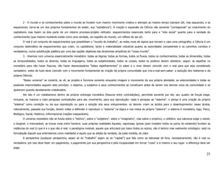 2 - O mundo e os conhecimentos sobre o mundo se fundam num mesmo movimento criativo e alienado ao mesmo tempo (sempre útil, mas esquecido, e se
esquecendo, torna-se um dos próprios fundamentos do existir, sua “substância”). A criação e expansão da Ciência não somente “corresponde” ao crescimento do
capitalismo mas fazem os dois parte de um mesmo processo-projeto reificado: esquecimentos essenciais tanto para a “vida social” quanto para a verdade do
conhecimento (que mesmo mudando existe como uma verdade, um espelho do mundo, um reflexo do ser-aí).
        O real é um conjunto de esquecimentos que possibilitam o “mundo do trabalho”, as redes vivas de signos que tornam o caos uma cartografia; a Ciência é um
conjunto sistemático de esquecimentos que criam, no capitalismo, tanto a materialidade industrial quanto as autoridades competentes e os caminhos corretos e
verdadeiros, numa substituição patética por uma das opções objetivas das dicotomias simplórias do “nosso mundo”.
        3 - Vivemos num universo essencialmente monetário: todas as lógicas, todas as formas, todos os fluxos, todos os conhecimentos, todas as dimensões, todas
as temporalidades, todos os deveres, todas as linguagens, todas as subjetividades, todos os corpos, todos os poderes devem obedecer, seguir, se espelhar no
monetário para não haver fissuras, não haver desnecessários “falsos espelhamentos” (o saber e o viver devem coincidir com o real para que seja considerado
verdadeiro: antes de tudo deve coincidir com o movimento fundamental de criação da própria comunidade que cria-o-real-sem-saber: a sedução dos realismos e da
própria Ciência).
        “Nosso universo” se constrói, se vê, se projeta e funciona somente enquanto imagem e movimento da sua própria atividade; as exterioridades e todas as
possíveis interioridades seguem este princípio: o objetivo, o subjetivo e seus conhecimentos se constituem antes de serem nos devires vivos da comunidade e só
aparecem quando devidamente cristalizados.
        Ver isto é um malabarismo dentro da própria ontologia monetária (fissuras entre contradições), permitida somente por ela: seu quadro de forças exige,
inclusive, as maiores e mais perigosas contradições para seu movimento, para sua reprodução: nada é perigoso ao “sistema”: o perigo é uma criação do próprio
“sistema” como condição ou da sua reprodução ou para a solução dos seus entupimentos: os devires criam os ácidos para o desentupimento: esses ácidos,
naturalmente, passada sua função, devem voltar a defender e reproduzir o “sistema” na lógica e nos meios do próprio “sistema”: o sistema é monetário, logo, Físico,
Biológico, Social, Histórico, Informacional (noções inseparáveis).
        O universo monetário não se funda sobre o “teórico”, sobre o “subjetivo”, sobre o “imaginário”, mas sobre o empírico, o utilitário: sua natureza exige o visível,
o tangível, o manuseável, as trocas vivas entre homens: suas próprias realidades líquidas, vaporosas, ígneas (pois invadem todos os poros do existente) fundam as
instâncias do real (o que é e o que não é real: o paradigma invisível, aquele que articulará por baixo todos os outros, não é teórico mas realmente ontológico: está na
formatação daquilo que entendemos como realidade) e aquilo que se afasta da verdade, da justa medida, do valor.
        A perspectiva (qualquer perspectiva, sejam as do “trabalho” sejam as do “capital”) que fala como se estivesse de fora, necessariamente, não é real ou
verdadeira: por isso deve fazer um pagamento, o pagamento por sua perspectiva e pela incapacidade em tornar “coisa” a si mesmo e seu lugar: a diferença deve ser
paga.

                                                                                                                                                                     25
 
