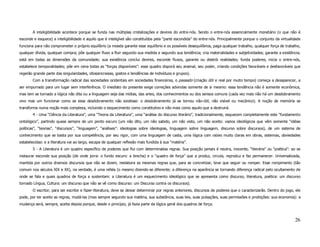 A inteligibilidade acontece porque se funda nas múltiplas cristalizações e devires do entre-nós. Sendo o entre-nós essencialmente monetário (o que não é
esconde e esquece) a inteligibilidade e aquilo que é inteligível são constituídos pela “parte escondida” do entre-nós. Principalmente porque o conjunto da virtualidade
funciona para não comprometer o próprio equilíbrio (a moeda garante esse equilíbrio e os possíveis desequilíbrios, paga qualquer trabalho, qualquer força de trabalho,
qualquer dívida, qualquer compra; põe qualquer fluxo a fluir segundo sua medida e segundo sua tendência; cria materialidades e subjetividades; garante a existência;
está em todas as dimensões da comunidade; sua existência conclui devires, esconde fluxos, garante ou destrói realidades; funda poderes, inicia o entre-nós,
estabelece temporalidades; põe em cena todas as “forças disponíveis”: esse quadro disporá seu arsenal, seu poder, criando condições favoráveis e desfavoráveis que
regerão grande parte das singularidades, idiossincrasias, gostos e tendências de indivíduos e grupos).
        Com a transformação radical das sociedades ocidentais em sociedades financeiras, o passado (criação útil e real por muito tempo) começa a desaparecer, a
ser empurrado para um lugar sem interferência. O imediato do presente exige correções advindas somente de si mesmo: essa tendência não é somente econômica,
mas tem se tornado a lógica não dita ou a linguagem seja das mídias, das artes, dos conhecimentos ou dos sensos comuns (cada vez mais não há um desdobramento
vivo mas um funcionar como se esse desdobramento não existisse: o desdobramento já se tornou não-útil, não visível ou mecânico). A noção de memória se
transforma numa noção mais complexa, incluindo o esquecimento como constitutivo e não mais como aquilo que a destruirá.
        4 - Uma “Ciência da Literatura”, uma “Teoria da Literatura”, uma “análise do discurso literário”, tradicionalmente, esquecem completamente este “fundamento
ontológico”, partindo quase sempre de um ponto escuro (um não dito, um não sabido, um não visto, um não aceito: vazios ideológicos que vêm somente “idéias
políticas”, “teorias”, “discursos”, “linguagem”, “análises”: ideologias sobre ideologias, linguagem sobre linguagem, discurso sobre discursos), de um sistema de
conhecimento que se basta por sua competência, por seu rigor, com uma linguagem de casta, uma lógica com raízes muito claras em obras, sistemas, obviedades
estabelecidas: e a literatura vai ao largo, escapa de qualquer reflexão mais fundida à sua “matéria”.
        5 - A Literatura é um quadro específico de poderes que flui com determinadas regras. Sua posição jamais é neutra, inocente, “literária” ou “poética”: ao se
instaurar esconde sua posição (de onde jorra: o fundo escuro: a brecha) e o “quadro de força” que a produz, circula, reproduz e faz permanecer. Universalizada,
mantida por outros diversos discursos que não se dizem, reelabora as mesmas regras que, para se concretizar, teve que seguir ou romper. Esse rompimento (tão
comum nos séculos XIX e XX), na verdade, é uma refala (o mesmo dizendo-se diferente; a diferença na aparência se tornando diferença radical pelo ocultamento de
onde se fala e quais quadros de força a sustentam: a Literatura é um esquecimento ideológico que se apresenta como discurso, literatura, poética: um discurso
tornado Língua, Cultura: um discurso que não se vê como discurso: um Discurso contra os discursos).
        O escritor, para ser escritor e fazer-literatura, deve se deixar determinar por regras anteriores, discursos de poderes que o caracterizarão. Dentro do jogo, ele
pode, por ter aceito as regras, mudá-las (mas sempre segundo sua matéria, sua substância, suas leis, suas pulsações, suas permissões e proibições: sua economia): a
mudança será, sempre, aceita depois porque, desde o princípio, já fazia parte da lógica geral dos quadros de força.



                                                                                                                                                                     26
 