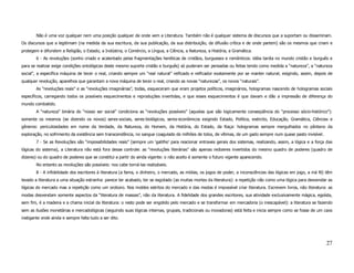Não é uma voz qualquer nem uma posição qualquer de onde vem a Literatura. Também não é qualquer sistema de discursos que a suportam ou disseminam.
Os discursos que a legitimam (na medida da sua escritura, da sua publicação, da sua distribuição, da difusão crítica e de onde partem) são os mesmos que criam e
protegem e difundem a Religião, o Estado, a Indústria, o Comércio, a Língua, a Ciência, a Natureza, a História, a Gramática.
        6 - As revoluções (sonho criado e acalentado pelas fragmentações heréticas de cristãos, burgueses e românticos: idéia tardia no mundo cristão e burguês e
para se realizar exige condições ontológicas deste mesmo suporte cristão e burguês) só puderam ser pensadas ou feitas tendo como medida a “natureza”, a “natureza
social”, a específica máquina de tecer o real, criando sempre um “real natural” reificado e reificador exatamente por se manter natural; exigindo, assim, depois de
qualquer revolução, aparelhos que garantam a nova máquina de tecer o real, criando as novas “naturezas”, os novos “naturais”.
        As “revoluções reais” e as “revoluções imaginárias”, todas, esqueceram que eram projetos políticos, imaginários, hologramas nascendo de hologramas sociais
específicos, carregando todos os possíveis esquecimentos e reproduções invertidas, e que esses esquecimentos é que davam e dão a impressão de diferença do
mundo combatido.
        A “natureza” binária do “nosso ser social” condiciona as “revoluções possíveis” (aquelas que são logicamente conseqüência do “processo sócio-histórico”):
somente os mesmos (se dizendo os novos) seres-sociais, seres-biológicos, seres-econômicos exigindo Estado, Política, exército, Educação, Gramática, Ciências e
gêneros: periculosidades em nome da Verdade, da Natureza, do Homem, da História, do Estado, da Raça: hologramas sempre mergulhados no pântano da
exploração, no sofrimento da existência sem transcendência, no sangue coagulado de milhões de tolos, de vítimas, de um gado sempre num quase pasto invisível.
        7 - Se as Revoluções são “impossibilidades reais” (sempre um ‘gatilho’ para reacionar entraves gerais dos sistemas, realizando, assim, a lógica e a força das
lógicas do sistema), a Literatura não está fora desse controle: as “revoluções literárias” são apenas redizeres invertidos do mesmo quadro de poderes (quadro de
dizeres) ou do quadro de poderes que se constitui a partir do ainda vigente: o não aceito é somente o futuro vigente aparecendo.
        No entanto as revoluções são possíveis: nos cabe torná-las realizáveis.
        8 - A infidelidade dos escritores à literatura (a fama, o dinheiro, o mercado, as mídias, os jogos de poder, a inconsciências das lógicas em jogo, a má fé) têm
levado a literatura a uma situação estranha: parece ter acabado, ter se esgotado (as muitas mortes da literatura): a repetição não como uma lógica para desvendar as
lógicas do mercado mas a repetição como um oroboro. Nos moldes estritos do mercado e das modas é impossível criar literatura. Escrevem livros, não literatura: as
modas desvendam somente aspectos da “literatura de massas”, não da literatura. A fidelidade dos grandes escritores, sua atividade exclusivamente mágica, egoísta,
sem fim, é a madeira e a chama inicial da literatura: o resto pode ser engolido pelo mercado e se transformar em mercadoria (o inescapável): a literatura se fazendo
sem as ilusões monetárias e mercadológicas (seguindo suas lógicas internas, grupais, tradicionais ou inovadoras) está feita e inicia sempre como se fosse de um caos
instigante onde ainda e sempre falta tudo a ser dito.




                                                                                                                                                                   27
 