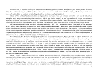 Euclides faz parte, e é impossível dissociá-lo, das “Vidas dos Grandes Brasileiros”, junto com Tiradentes, Pedro I/Pedro II, José Bonifácio, Deodoro da Fonseca,
Osório, Duque de Caxias, Rondon, Vargas, Médice ou Fernando Henrique. É e lutou para ser uma “vaca de presépio”, um símbolo, um “legítimo representante de um
novo Brasil”. Euclides é isso que se entende como Brasil e que tanto limita, amortece, amortalha, avilta e destrói.
        E todos os “sites euclidianos” (praticamente todos os artigos ou livros) são mais ou menos uma patriotada sem medida e sem senso de ridículo. Suas
associações com o facista-projeto-nacionalista-militar-provinciano; a visão de uma “história brasileira”, de uma “raça brasileira”, do “grande livro nacional”; a
geografia, a grandeza da “nossa natureza”, do “nosso homem” é de dar náuseas. E tudo o que cerca Euclides é assim! Não vale a pena! E isso é realmente uma pena!
Euclides estranhamente merece mais do que aquilo que lhe fazem passar e ser, apesar dele mesmo ter sido isso mesmo: um idiota de família! um idiota nacional!
        Mas uma coisa justifica minha paixão, este livro on line reunindo textos sobre o livro, o autor e seu único livro: o estilo, a musicalidade, as vozes, a poiesis, a
ficção, a literatura viva d'Os Sertões. E um mistério: como alguém investido e revestido antes durante e depois de um “projeto” e uma vida tão grotescas conseguiu
escrever com tamanha língua? (mesmo tentando escrever a partir da palavra foi da língua que nasceu Os Sertões). E a ficção inesperada e não querida d'Os Sertões
fura esta barreira insignificante de patriotadas, aparecendo como literatura, integralmente como literatura e literalmente como ficção, jamais como História-Filosofia-
Geografia-Geologia-Climatologia-Biologia-Sociologia-Antropologia, ou o que tenha amalgamado com essa ficção fundante, que por sua própria existência separa-se do
resto ou o inclui em sua substância, virtualizando tudo com uma força inesquecível.
        Mas Euclides não é autor, não é senhor dessa perspectiva do livro (essa específica dimensão lingüística, ficcional, devires de um fantasma absolutamente sem
pátria), chegou a ela como um substrato, uma maneira secundária de dizer; para ele e aos tolos iguais a ele, o principal é a “História de Canudos”, uma “página da
nossa História Militar”, fazendo antes de tudo Ciência, entendendo a maneira de dizer como algo que, no fundo deveria ser perdoado, pois o centro era a verdade
científica, o real, a verdadeira “História de uma Guerra”, um cientista, um grande jornalista, que utilizava uma “linguagem literária” somente para ser agradável, pois
era dessa maneira que se devia escrever (o literário como adorno, moldura, inflexão de voz em leitura secundarista de poesia). E nada mais estranho e
desinteressante do que essa “História de Canudos”, essa “Página Militar”: o horror! o horror! Todo imbecil adora História! E lê dessa maneira destruidora, chã, terrível
e nadificante. E Euclides escreveu dessa maneira. Para ele a ficção, a literatura, o estilo, a língua eram coisas que deviam ser desculpadas n'Os Sertões: estavam ali
para dizer o principal. Ali naquelas instâncias não estava a razão do seu livro: uma besta babando na gravata! A única coisa que ali dentro se salvava e sempre foi
visto como “uma das perspectivas do livro”.
        Retirado o cascalho, a história-como-algo-fora-do-livro, acontecida daquela-maneira-fora-do-livro, o real-jornalístico, aparece a escritura; o ritmo, as palavras-
sem-história; nuas, grávidas, ásperas; dizendo nada sobre nada; fluindo como água sobre extensões de argila; deslizando e explodindo como lava dentro d'água;
como camadas de rocha em terremoto; como tubos invisíveis de vento materializadas pelo flanar dos urubus: para nada! dizendo nada! sendo nada! nada apontando!
criando corpo! sensação! prazer! toque e gozo em si mesmo e por si mesmo! pronta para o deleite da mais incompleta completude (música): a literatura, sem razão,
sem pátria, sem história, sem natureza, sem heróis, sem nomes, sem projeto nacional-socialista. Literatura, ficção e nada mais: eis Os Sertões, o livro: sem autor, sem

                                                                                                                                                                         3
 