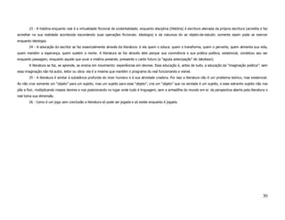 23 - A história enquanto real é a virtualidade ficcional da ocidentalidade; enquanto disciplina (História) é escritura alienada da própria escritura (acredita e faz
acreditar na sua realidade acontecida escondendo suas operações ficcionais: ideologia) e da natureza do se objeto-de-estudo: somente assim pode se exercer
enquanto ideologia.
       24 - A educação do escritor se faz essencialmente através da literatura: é ela quem o educa: quem o transforma, quem o perverte, quem alimenta sua vida,
quem mantém a esperança, quem sustém a morte. A literatura se faz através dele porque sua convivência e sua prática poética, existencial, constituiu seu ser
enquanto passagem, enquanto aquele que ouve a miséria presente, pressente o canto futuro (a “aguda antecipação” de Jakobson).
       A literatura se faz, se aprende, se ensina em movimento: experiências em devires. Essa educação é, antes de tudo, a educação da “imaginação poética”: sem
essa imaginação não há autor, leitor ou obra: ela é a mesma que mantém o programa do real funcionando e visível.
       25 - A literatura é similar à substância profunda do viver humano e à sua atividade criadora. Por isso a literatura não é um problema teórico, mas existencial.
Ao não criar somente um “objeto” para um sujeito, mas um sujeito para esse “objeto”, cria um “objeto” que na verdade é um sujeito, e esse estranho sujeito não nos
põe a fluir, multiplicando nossos devires e nos posicionando no lugar onde tudo é linguagem, sem a armadilha do mundo em-si: da perspectiva aberta pela literatura o
real toma sua dimensão.
       26 - Como é um jogo sem conclusão a literatura só pode ser jogada e só existe enquanto é jogada.




                                                                                                                                                                       30
 