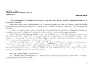 Eugênia Correia Krutzen
Professora de Psicanálise – Universidade Potiguar - RN
echk@digi.com.br
                                                                                                                                             Histórias da Infância



       A infância abandonada é uma questão que gera espanto, indignação, revolta, ao lado de uma igualmente apaixonada recusa a encarar a questão como um
problema passível de superação.
       Propomo-nos aqui acolher este fato, inclusive nas ocasiões em que é veementemente denegado. Neste sentido é que procuramos a área da História Social da
Infância e da Família, esperando encontrar esclarecimentos a respeito de como, na atualidade, nos tornamos – aparentemente - tão indiferentes à infância
abandonada.
       Em relação a outros problemas, as ONGs brasileiras encarregadas de crianças são significativamente numerosas, conforme Correia (1999). Esperamos, com
este estudo, contribuir para que se esclareça o sentido contemporâneo de infância, razão de ser do trabalho que realizam aquelas organizações.
       Handke (1990) começa sua História de uma infância descrevendo o lugar que já guardava para seu filho ou filha, antes que ele ou ela nascessem. Ao lado
de duas outras expectativas para o futuro, a criança era acalentada junto ao sonho da amada, que ele descreve como alguém que lhe seria destinado e da vida
profissional que lhe daria acesso a uma liberdade digna de um ser humano. O ponto fundamental da narrativa, para nós, ele sublinha na primeira página: em seus
sonhos, esses três anseios não apareceram sequer uma única vez unidos numa só imagem.
       Procurando uma ilustração brasileira, ocorreu-nos o filme “Central do Brasil”, dirigido por Walter Salles, que trata justamente desse tema, e não exibe, em
nenhum fotograma, a imagem dos filhos junto a pais e mães, fato ressaltado por Ariès (1973/198673) como novidade no século XVII.
       As narrativas de Handke e Salles delineiam uma característica instigante da infância contemporânea: o questionamento à sua naturalidade em relação à
família. Vivemos um tempo em que parece plausível afirmar uma infância que não supõe uma família. Para compreender essa situação, procuramos períodos
anteriores, quando estes dois termos encontravam-se naturalmente relacionados.


       Século XVII: A família e a infância como novidades
       Ariès, P. (1973/986) e Badinter (1980/1985) afirmam que a família enquanto grupo privado vai surgindo, no ocidente, ao lado da infância a ser protegida e
preservada dos perigos do meio, durante o século XVII.




                                                                                                                                                               32
 