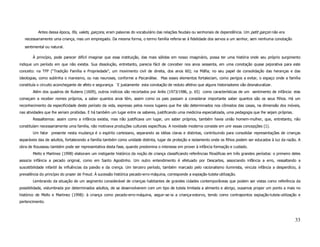 Antes dessa época, fils, valets, garçons, eram palavras do vocabulário das relações feudais ou senhoriais de dependência. Um petit garçon não era
   necessariamente uma criança, mas um empregado. Da mesma forma, o termo família referia-se à fidelidade dos servos a um senhor, sem nenhuma conotação

   sentimental ou natural.

       À princípio, pode parecer difícil imaginar que essa instituição, das mais sólidas em nosso imaginário, possa ter uma história onde seu próprio surgimento
indique um período em que não existia. Sua dissolução, entretanto, parecia fácil de conceber nos anos sessenta, em uma conotação quase pejorativa para este
conceito: na TFP (“Tradição Família e Propriedade”, um movimento civil de direita, dos anos 60); na Máfia; no seu papel de consolidação das heranças e das
ideologias, como sublinha o marxismo, ou nas neuroses, conforme a Psicanálise. Mas esses elementos fortaleciam, como perigos a evitar, o espaço onde a família
constituía o circuito aconchegante de afeto e segurança. ´E justamente esta conotação de reduto afetivo que alguns historiadores vão desnaturalizar.
       Além dos quadros de Rubens (1609), outros indícios são recortados por Ariès (1973/1986, p. 65) como características de um sentimento de infância: elas
começam a receber nomes próprios, a saber quantos anos têm, assim como os pais passam a considerar importante saber quantos são os seus filhos. Há um
reconhecimento da especificidade deste período da vida, expresso pelos novos lugares que lhe são determinados nos cômodos das casas, na dimensão dos móveis,
nas atividades que lhe seriam proibidas. E há também um lugar entre os saberes, justificando uma medicina especializada, uma pedagogia que lhe sejam próprias.
       Ressaltemos: assim como a infância existia, mas não justificava um lugar, um saber próprios, também havia união homem-mulher, que, entretanto, não
constituíam necessariamente uma família, não motivava produções culturais específicas. A novidade moderna consiste em unir essas concepções (1).
       Um fator presente nesta mudança é o espírito cartesiano, separando as idéias claras e distintas, contribuindo para consolidar representações de crianças
separáveis das de adultos, fortalecendo a família também como unidade distinta, lugar de proteção e isolamento onde os filhos podem ser educados à luz da razão. A
obra de Rousseau também pode ser representativa desta fase, quando predomina o interesse em prover à infância formação e cuidado.
       Mello e Martinez (1998) elaboram um instigante histórico da noção de criança classificando referências filosóficas em três grandes períodos: o primeiro deles
associa infância a pecado original, como em Santo Agostinho. Um outro entendimento é efetuado por Descartes, associando infância a erro, ressaltando a
suscetibilidade infantil às influências da paixão e da crença. Um terceiro período, também marcado pelo racionalismo iluminista, vincula infância a desperdício, à
prevalência do princípio do prazer de Freud. À sucessão histórica pecado-erro-máquina, corresponde a expiação-tutela-utilização.
       Lembrando da situação de um segmento considerável de crianças habitantes de grandes cidades contemporâneas que podem ser vistas como referência da
possibilidade, vislumbrada por determinados adultos, de se desenvolverem com um tipo de tutela limitada a alimento e abrigo, ousamos propor um ponto a mais no
histórico de Mello e Martinez (1998): à criança como pecado-erro-máquina, seguir-se-ia a criança-estorvo, tendo como contrapontos expiação-tutela-utilização e
pertencimento.



                                                                                                                                                                 33
 