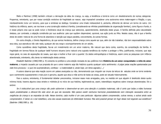 Mello e Martinez (1998) também criticam a derivação da idéia de criança, ou seja, a tendência a tomá-la como um desdobramento de outras categorias.
Propomos, entretanto, que por nossa condição evolutiva de fragilidade ao nascer, seja impossível considerar uma autonomia entre maternagem e filiação, o que,
inevitavelmente inclui um terceiro, para que a simbiose se desfaça. Considerar uma tríade indissociável é, portanto, diferente de derivar um termo do outro. Um
histórico da infância, assim, vai nos levar a uma construção relativa à família, (considerando-se infinitas possibilidades de organização familiar), como figura e fundo, e
é nesse próprio eixo que se pode incluir o fenômeno atual da criança que sobrevive, aparentemente, destituída deste grupo. A família definida pela naturalidade
destaca, por contraste, a abjeção constituída por sua ausência: pais que supõem dispensável, opcional, sua ação junto ao filho. Nestes casos, não é que a família
deixe de existir: trata-se de uma forma de abandono e isenção que segue paralela, concomitante, às outras formas.
          Em outra direção, o Direito Napoleônico, de que somos herdeiros, define criança como aquele ser que, além de não trabalhar, não tem responsabilidade sobre
seus atos, sua assinatura não vale nada, qualquer ato seu exige o acompanhamento de um adulto.
          Como sucedâneo desta fragilidade, faz-se um investimento em um amor materno, tão natural que daria conta, sozinho, da consolidação da família. A
fragilidade em termos físicos de qualquer bebê humano situaria como natural uma suposta tendência da mulher a proteger o filho, justificando, inclusive, que seja
regra geral, no caso de separações de casais, que seja a mulher a ficar com a guardai. Os dados antropológicos e históricos, assim como as pesquisas com infância
abandonada, entretanto, são claros na relativização desta certeza.
          Elisabeth Badinter (1980/1985 p. 9) comenta no prefácio a uma edição revisada do seu polêmico livro História de um amor conquistado: o mito do amor
materno, o impacto causado por sua proposta de que o amor materno seja tão histórico quanto qualquer outro sentimento: A julgar pelas reações apaixonadas que
este livro provocou – e que me surpreenderam, confesso – a maternidade é, ainda hoje, um tema sagrado.(...)
          A autora observa que esta reação ocorre em países avançados ou não, demonstrando que ninguém sai imune da leitura de estudos onde se torne evidente
que o sentimento supostamente o mais puro e genuíno, aquele que situa a mãe acima de todas as coisas, pode ser situado historicamente.
          Para a autora, entretanto, é fundamental debelar preconceitos, inclusive esses mais arraigados, pois, na medida em que alguém é destituído desta quota
mínima inicial, haveria alguma coisa sinistra e mórbida já no início de sua história, legitimando-se, assim, estereótipos negativos sobre crianças abandonadas. Diz a
autora:
          Se é indiscutível que uma criança não pode sobreviver e desenvolver-se sem uma atenção e cuidados maternais, não é certo que todas a mães humanas
sejam predestinadas a oferecer-lhe este amor de que ela necessita. Não parece existir nenhuma harmonia preestabelecida nem interação necessária entre as
exigências da criança e as respostas da mãe. Nesse domínio, cada mulher é um caso particular. Algumas sabem compreender, outras menos, e outras ainda nada
compreendem. E talvez aí o mal metafísico, uma das causas essenciais da infelicidade humana. Mas será possível pensar em fugir desse mal negando sua existência?
(Badinter 1980/1985 p. 18)



                                                                                                                                                                       34
 