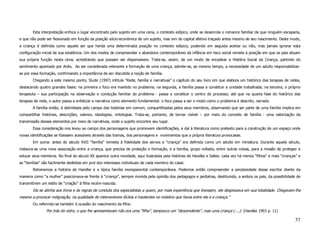 Esta interpretação enfoca o lugar encontrado pelo sujeito em uma cena, o contexto edípico, onde se desenrola o romance familiar de que ninguém escaparia,
e que não pode ser flexionado em função da posição sócio-econômica de um sujeito, mas sim do capital afetivo traçado antes mesmo de seu nascimento. Deste modo,
a criança é definida como aquele ser que herda uma determinada posição no contexto edípico, podendo em seguida aceitar ou não, mas jamais ignorar esta
configuração inicial de sua existência. Um dos modos de compreender o abandono contemporâneo da infância em risco social remete à posição em que os pais situam
sua própria função nesta cena, acreditando que possam ser dispensáveis. Trata-se, assim, de um modo de encadear a História Social da Criança, partindo do
sentimento apontado por Ariès. Ao ser considerada relevante a formação de uma criança, admite-se, ao mesmo tempo, a necessidade de um adulto responsabilizar-
se por essa formação, confirmando a importância de ser discutida a noção de família.
        Chegando a este mesmo ponto, Sluzki (1997) intitula “Rede, família e narrativas” o capítulo do seu livro em que elabora um histórico das terapias de redes,
destacando quatro grandes fases: na primeira o foco era mantido no problema; na segunda, a família passa a constituir a unidade trabalhada; na terceira, o próprio
terapeuta – sua participação na observação e condução familiar do problema - passa a constituir o centro do processo; até que na quarta fase do histórico das
terapias de rede, o autor passa a enfatizar a narrativa como elemento fundamental: o foco passa a ser o modo como o problema é descrito, narrado.
        A família então, é delimitada pelo campo das histórias em comum, compartilhadas pelos seus membros, observando que ser parte de uma família implica em
compartilhar histórias, descrições, valores, ideologias, mitologias. Trata-se, portanto, de tornar visível – por meio do conceito de família - uma valorização da
transmissão desses elementos por meio de narrativas, onde o sujeito encontre seu lugar.
        Essa consideração nos levou ao campo dos personagens que promovem identificações, e daí à literatura como pretexto para a construção de um espaço onde
novas identificações se fizessem acessíveis através das tramas, dos personagens e movimentos que a própria literatura provocasse.
        Em suma: antes do século XVII “família” remetia à fidelidade dos servos e “criança” era definida como um adulto em miniatura. Durante aquele século,
instaura-se uma nova associação entre a criança, que precisa de proteção e formação, e a família, grupo voltado, entre outras coisas, para a missão de proteger e
educar seus membros. No final do século XX aparece outra novidade, aqui ilustradas pela histórias de Handke e Salles: cada vez há menos “filhos” e mais “crianças” e
as “famílias” são facilmente desfeitas em prol dos interesses individuais de cada membro do casal.
        Retomemos a história de Handke e a típica família monoparental contemporânea. Podemos então compreender a perplexidade desse escritor diante da
maneira como “a mulher” posicionava-se frente à “criança”, sempre movida pela opinião dos pedagogos e pediatras, destituindo, a ambos os pais, da possibilidade de
transmitirem um estilo de “criação” à filha recém-nascida.
        Ela se atinha aos livros e às regras de conduta dos especialistas a quem, por mais experiência que tivessem, ele desprezava em sua totalidade. Chegavam-lhe
mesmo a provocar indignação, na qualidade de interventores ilícitos e insolentes no mistério que havia entre ele e a criança.”
        Ou referindo-se também à ocasião do nascimento da filha:
                Por trás do vidro, o que lhe apresentavam não era uma “filha”, tampouco um “descendente”, mas uma criança (....). (Handke 1993 p. 11)

                                                                                                                                                                37
 