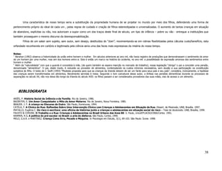 Uma característica de nosso tempo seria a substituição da propriedade humana de se projetar no mundo por meio dos filhos, defendendo uma forma de
pertencimento próprio do ideal de cada um , pelas regras de cuidado e criação de filhos estereotipadas e universalizadas. O aumento de tantas crianças em situação
de abandono, explícitas ou não, nos autorizam a supor como um dos traços deste final de século, um tipo de infância – pobre ou não - entregue a instituições que
também prosseguem o mesmo discurso da desresponsabilização.
        Filhos de um saber sem sujeito, sem autor, sem desejo, destituídos do “dom”; movimentando-se em rotinas flexibilizadas pelos cálculos custo/benefício, esta
orfandade reconhecida em cartório e legitimada pela ciência seria uma das faces mais expressivas da miséria do nosso tempo.

Notas:
1
  Abrahan (1992) observa a historicidade da união entre homem e mulher. Em séculos anteriores ao ano mil, não havia registro de produções que demonstrassem o sentimento de amor
de um homem por uma mulher, mas sim dos homens entre si. Este é então um marco na história do ocidente, no ano mil: a possibilidade de expressão amorosa dos sentimentos entre
homem e mulher.
1
  Além da “naturalidade” com que a guarda é concedida à mãe, (de quem também se espera inserção no mercado de trabalho), nossa legislação “obriga” o pai a conceder uma pensão,
denominada “alimentícia”. O pai, deste modo, é reduzido ao provedor de alimentos, contemplando os custos mínimos necessários, sem alusão a sua participação na constituição
subjetiva do filho. O texto de J. Swift (1993) “Modesta proposta para que as crianças da Irlanda deixem de ser um fardo para seus pais e seu país”, considera, ironicamente, a hipótese
das crianças serem transformadas em alimentos, literalmente servidas à mesa. Seguindo o tom caricatural desse autor, a ênfase nas pensões alimentícias durante os processos de
separações no século XX, não nos deixa tão longe da Irlanda do século XVII: os filhos passam a ser considerados provedores das suas mães, vias de acesso a um alimento.




    BIBLIOGRAFIA
ARIÈS, P. História Social da Infância e da Família. Rio de Janeiro, 1986.
BADINTER, E. Um Amor Conquistado: o Mito do Amor Materno. Rio de Janeiro, Nova Fronteira, 1985.
BRAUER. J. F. A criança no Discurso do Outro. São Paulo, Iluminuras, 1994.
CATELA, F. A Clínica de Rua: Reflexões Sobre Uma Intervenção Clínica com Crianças e Adolescentes em Situação de Rua. Dissert. de Mestrado, UNB, Brasília. 1997.
MATALLO, Eugênia C. Do risco à escritura: uma oficina de histórias junto a crianças e adolescentes em situação social de risco – Tese de doutorado. UNB, Brasília, 1999.
FAUSTO & CERVINI. O Trabalho e a Rua: Crianças e Adolescentes no Brasil Urbano dos Anos 80. S. Paulo, Unicef/FLACSO/CBIA/Cortez. 1991.
KRAMER, R.S. A política do pré-escolar no Brasil: a arte do disfarce. São Paulo, Cortez, 1990.
MELO, G.A.R. e MARTINEZ. Criança Como Erro, Pecado e Máquina. In Psicologia em Estudo, 3(1), 69-103. São Paulo: Ícone. 1998.




                                                                                                                                                                                   38
 