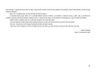 que autoridade, o regente que tantas vezes recusava o cargo policial, tomando a frente do povo abalado de comiseração, ordenou fosse libertado o ladrão, tão logo
chegasse à delegacia.
       Nezim, com o coração grande, nem quis mais saber da calça de casimira.
       O inesperado cortejo quase acabou com a procissão Restaram apenas os andores , as rezadeiras, a banda de música, o padre, Satú, os coroinhas dos
lampiões e mais meia dúzia dos de casimira e sapatos de verniz. O grosso do povo seguiu, tumultuosamente, na frente para ver o avô de Tudinha ser libertado.
       Otacílio Carvalho, o alfaiate, continuou, a noite toda, arengando com a sogra Siá, Celina:
       - Bem que disse que era gente daqui mesmo; gente das pontas de rua que vive morrendo de fome por não ter terra pra plantar.
       É de vera!.. concorda seu vizinho Augusto Farmacêutico-de-Nena-do-Major-Leônidas.
       - Quem tem, como os brajeiros, ao menos um pedacim de terra, não fome e, por isso, não toca no que é dos outro. Não furta. Furta não.


                                                                                                                                                 Casa de Detenção
                                                                                                                                     Recife, 07 de Outubro de 1964




                                                                                                                                                               48
 