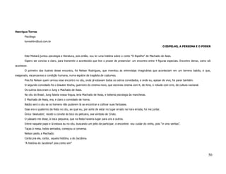 Henrique Torres
       Psicólogo
       torreshlm@uol.com.br
                                                                                                                             O ESPELHO, A PERSONA E O PODER


       Este Moitará juntou psicologia e literatura, pois então, vou ler uma história sobre o conto "O Espelho" de Machado de Assis.
       Espero ser conciso e claro, para transmitir o acontecido que tive o prazer de presenciar: um encontro entre 4 figuras especiais. Encontro denso, como sói
acontecer.
       O primeiro dos ilustres desse encontro, foi Nelson Rodrigues, que inventou as entrevistas imaginárias que aconteciam em um terreno baldio, e que,
exagerado, escancarava a condição humana, numa espécie de tragédia de costumes.
       Pois foi Nelson quem armou esse encontro no céu, onde já estavam todos os outros convidados, e onde eu, apesar de vivo, fui parar também.
       O segundo convidado foi o Glauber Rocha, guerreiro do cinema novo, que escrevia cinema com K, de Kine, e roliude com erre, de cultura nacional.
       Os outros dois eram o Jung e Machado de Assis.
       No céu do Brasil, Jung falaria nossa língua, leria Machado de Assis, e beberia psicologia às mancheias.
       E Machado de Assis, era, e claro o convidado de honra.
       Baldio será o céu se os homens não puderem lá se encontrar e cultivar suas fantasias.
       Esse era o quaternio da festa no céu, ao qual eu, por sorte de estar no lugar errado na hora errada, fui me juntar.
       Único ‘desilustre’, recebi o convite do bico do pelicano, ave símbolo de Cristo.
       O pássaro me disse, à boca pequena, que na festa haveria lugar para uns e outros.
       Entrei naquele papo e lá estava eu no céu, buscando um jeito de participar, e encontrei: vou cuidar do vinho, pois “in vino veritas”.
       Taças à mesa, todos sentados, começou a conversa.
       Nelson pediu a Machado:
       Conta pra ele, conta , aquela história, a do Jacobina.
       "A história do Jacobina? pois conto sim"



                                                                                                                                                              50
 