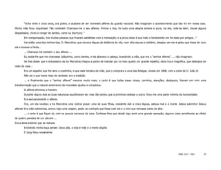 “tinha vinte e cinco anos, era pobre, e acabava de ser nomeado alferes da guarda nacional. Não imaginam o acontecimento que isto foi em nossa casa.
Minha mãe ficou orgulhosa! Tão contente! Chamava-me o seu alferes. Primos e tios, foi tudo uma alegria sincera e pura; na vila, note-se bem, houve alguns
despeitados, choro e ranger de dentes, como na Escritura; ”
        Em compensação, tive muitas pessoas que ficaram satisfeitas com a nomeação; e a prova disso é que todo o fardamento me foi dado por amigos..."
        Vai então uma das minhas tias, D. Marcolina, que morava léguas de distância da vila, num sítio escuso e solitário, desejou ver-me e pediu que fosse ter com
ela e levasse a farda...
        ... Chamava-me também o seu alferes ...
        Eu pedia-lhe que me chamasse Joãozinho, como dantes, e ela abanava a cabeça, brandindo a mão, que era o “senhor alferes”. ... não imaginam.
        Se lhes disser que o entusiasmo da tia Marcolina chegou a ponto de mandar por no meu quarto um grande espelho, obra rica e magnífica, que destoava do
resto da casa...
        Era um espelho que lhe dera a madrinha, e que esta herdara da mãe, que o comprara a uma das fidalgas, vindas em 1808, com a corte de D. João Vl.
        Não sei o que havia nisso de verdade; era a tradição.
        ... e finalmente que o “senhor alferes” merecia muito mais; o certo é que todas essas coisas, carinhos, atenções, obséquios, fizeram em mim uma
transformação que o natural sentimento da mocidade ajudou e completou.
        O alferes eliminou o homem.
        Durante alguns dias as duas naturezas equilibraram-se; mas não tardou que a primitiva cedesse a outra: ficou-me uma parte mínima de humanidade.
        Era exclusivamente o alferes.
        Ora, um dia recebeu a tia Marcolina uma notícia grave: uma de suas filhas, residente dali a cinco léguas, estava mal e à morte. Adeus sobrinho! Adeus
alferes! Era mãe extremosa, armou logo uma viagem, pediu ao cunhado que fosse com ela e a mim que tomasse conta do sítio.
        ... o certo é que fiquei só, com os poucos escravos da casa. Confesso-lhes que desde logo senti uma grande opressão, alguma coisa semelhante ao efeito
de quatro paredes de um cárcere ...
Era a alma exterior que se reduzia.
        Enchendo minha taça pensei: Deus põe, a vida é mãe e a morte dispõe.
        E Jung falou novamente:




                                                                                                                                           ISSN 1517 - 5421      52
 