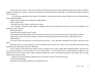 Seria incorreto, porém, encerrar o assunto sem reconhecer que subjaz algo de individual na escolha e definição da persona. Assim, apesar da consciência
identificar-se inicialmente com a persona – essa figura de compromisso que representamos diante da coletividade - o self inconsciente não pode ser reprimido a
ponto de extinguir-se.
            ... uma vez abolidas as repressões de ordem pessoal, a individualidade e a psique coletiva começam a emergir, fundidas umas na outra, liberando fantasias
pessoais até então reprimidas.
            Aparecem sonhos e fantasias, que se revestem de um aspecto diferente.
            Nelson, impaciente, pediu:
            - Fala Jacobina, fala, conta a história, e Jacobina seguiu contando:
            - Corri a casa toda, a senzala, tudo, nada, ninguém, um molequinho que fosse. Galos e galinhas tão somente, um par de mulas que filosofavam a vida
sacudindo as moscas, e três bois...
            Nenhum ente humano.
            Parece-lhes que isto era melhor do que ter morrido?
            "Minha solidão tomou proporções enormes. Nunca os dias foram mais compridos, nunca o sol abrasou a terra com uma obstinação mais cansativa.”
            Jung não pensou mais em seus pacientes; ali estava um exemplo vivo de suas teorias. Glauber não resistiu e filmou o mestre coçando o ouvido.
            Jacobina continuou:
            O sono dava-me alívio, não pela razão de ser irmão da morte, mas por outra ... o sono, eliminando a necessidade da alma exterior, deixava atuar a alma
interior.
            Mas quando acordava, o dia claro, esvaia-se com o sono a consciência do meu ser novo e único - porque a alma interior perdia a ação exclusiva e ficava
dependente da outra, que teimava em não tornar. Não tornava.
            Vão ouvir coisa pior. Convém dizer-lhes que, desde que ficara só, não olhara uma só vez para o espelho. Não era abstenção deliberada, não tinha motivo;
era um impulso inconsciente, um receio de achar-me um e dois, ao mesmo tempo ... no fim de oito dias, deu-me na veneta olhar para o espelho com o fim
justamente de achar-me dois. Olhei e recuei. O próprio vidro parecia conjurado com o resto do universo; Não me estampou a figura nítida e inteira, mas vaga,
esfumada, difusa, sombra de sombra.
            ... então tive medo; atribuí o fenômeno à excitação nervosa em que andava; receei ficar mais tempo e enlouquecer.
            Vou-me embora, disse comigo
            Subitamente, por uma inspiração inexplicável, por um impulso sem cálculo...



                                                                                                                                             ISSN 1517 - 5421      53
 