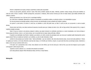 Pensei no desperdício de riqueza, energia e experiência criados pela impunidade.
          Temos um povo gentil, generoso, sensual e capaz. Mas somos, também capazes de judiar, maltratar, prostituir nossas crianças, pô-las para trabalhar ao
invés de comer, brincar e estudar. Também perseguimos, torturamos e matamos, afinal somos humanos por trás de nossas fardas cujos botões brilhantes não
refletem a sombra.
          Pensei nas parcerias e me vi de novo com o a psicologia analítica:
          Se o Self busca a totalidade, fatalmente os opostos se atualizarão na consciência coletiva, na persona cultural, e na mentalidade do grupo.
          Por trás da persona da interação perfeita, vamos encontrar uma distribuição às vezes canhestra de funções e poderes.
          Um pensa e o outro sente, um sonha e o outro faz, um subsidia e o outro não pode mais, um fala e o outro se cala, um se esconde e o outro se expõe
demais.
          Pensei ainda mais fundo, nas raízes narcísicas da persona, torcendo para que o desejo de evitar a dor, não nos faça surdos à fala original de Eco, e cegos à
repetitiva rejeição narcisista.
          Assim, há que se construir uma persona, pessoal e coletiva, que possa incorporar os conteúdos reprimidos ou a serem atualizados, com menos ameaça e
menos perigo de afundar o barco, e, ao mesmo tempo, sem nos perdermos de nossas raízes profundas, 'sélficas'.
          É possível uma identidade mais flexível, maleável, que atenda a um velho conceito de psicologia social, que reza que é saudável poder desempenhar outros
papeis sociais? Pode um analista ser bombeiro num incêndio, ou a ele só cabe interpretar o fogo?
          Lembrei-me das pessoas que inventam moda - farda da liberdade - que nos mostram, não onde todos devemos estar, mas sim até onde podemos ir. Pensei
na inglesa que inventou a mini-saia, liberando as pernas das moças, e no francês que inventou o biquini, no qual Leila Diniz levou sua barriga à praia, mostrando a
todos a vida nova que construía dentro de si.
          E foi assim com o pensamento indo e vindo, meia voltando num oito infinito, que me dei conta que a noite se fora, que outro dia chegara e que os quatro
comungavam a última taça de vinho.
          "Quando os outros voltaram a si, o narrador tinha descido as escadas".
          Com estas palavras Joaquim Maria Machado de Assis, terminou a nossa história.




Bibliografia



                                                                                                                                               ISSN 1517 - 5421     56
 