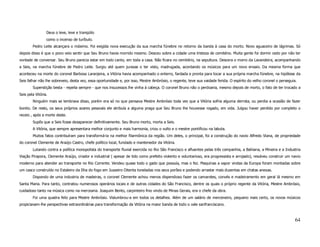 Deus o leve, leve e tranqüilo
                 como o incenso de turíbulo.
        Pedro Leite alcançara o máximo. Foi exigida nova execução da sua marcha fúnebre no retorno da banda à casa do morto. Novo aguaceiro de lágrimas. Só
depois disso é que o povo veio sentir que Seu Bruno havia morrido mesmo. Desceu sobre a cidade uma tristeza de cemitério. Muita gente foi dormir cedo por não ter
vontade de conversar. Seu Bruno parecia estar em todo canto, em toda a casa. Não ficara no cemitério, na sepultura. Descera o morro da Lavandeira, acompanhando
a Seis, na marcha fúnebre de Pedro Leite. Surgiu até quem jurasse o ter visto, madrugada, acordando os músicos para um novo ensaio. Da mesma forma que
aconteceu na morte do coronel Barbosa Laranjeira, a Vitória havia acompanhado o enterro, fardada e pronta para tocar a sua própria marcha fúnebre, na hipótese da
Seis falhar não lhe sobreveio, desta vez, essa oportunidade e, por isso, Mestre Ambrósio, o regente, teve sua vaidade ferida. O espírito do velho coronel o perseguia.
        Superstição besta - repelia sempre - que nos insucessos lhe vinha à cabeça. O coronel Bruno não o perdoaria, mesmo depois de morto, o fato de ter trocado a
Seis pela Vitória.
        Ninguém mais se lembrava disso, porém era só no que pensava Mestre Ambrósio toda vez que a Vitória sofria alguma derrota, ou perdia a ocasião de fazer
bonito. De resto, os seus próprios azares pessoais ele atribuía a alguma praga que Seu Bruno lhe houvesse rogado, em vida. Julgou haver perdido por completo o
receio , após a morte deste.
        Supôs que a Seis fosse desaparecer definitivamente. Seu Bruno morto, morta a Seis.
        A Vitória, que sempre apresentara melhor conjunto e mais harmonia, criou o vulto e o mestre pontificou na labuta.
        Muitos fatos contribuíram para transformá-la na melhor filarmônica da região. Um deles, o principal, foi a construção do navio Alfredo Viana, de propriedade
do coronel Clemente de Araújo Castro, chefe político local, fundado e mantenedor da Vitória.
        Lutando contra a política monopolista do transporte fluvial exercida no Rio São Francisco e afluentes pelas três companhia, a Bahiana, a Mineira e a Industria
Viação Pirapora, Clemente Araújo, criador e industrial ( apesar de tido como prefeito violento e voluntarioso, era progressista e arrojado), resolveu construir um navio
moderno para atender ao transporte no Rio Corrente. Vendeu quase todo o gado que possuía, mas o fez. Maquinas a vapor vindas da Europa foram montadas sobre
um casco construído no Estaleiro da Ilha do fogo em Juazeiro Oitenta toneladas nos seus porões e podendo arrastar mais duzentas em chatas anexas.
        Dispondo de uma industria de madeiras, o coronel Clemente achou menos dispendioso fazer os camarotes, convés e madeiramento em geral lá mesmo em
Santa Maria. Para tanto, contratou numerosos operários locais e de outras cidades do São Francisco, dentre os quais o próprio regente da Vitória, Mestre Ambrósio,
cuidadoso tanto na música como na mercearia. Joaquim Bento, carpinteiro fino vindo de Minas Gerais, era o chefe da obra.
        Foi uma quadra feliz para Mestre Ambrósio. Vislumbrou-a em todos os detalhes. Além de um salário de merceneiro, pequeno mais certo, os novos músicos
propiciavam-lhe perspectivas extraordinárias para transformação da Vitória na maior banda de todo o vale sanfranciscano.



                                                                                                                                                                     64
 