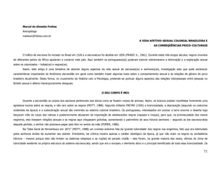 Marcel de Almeida Freitas
        Antropólogo
        marleoni@Yahoo.com.br
                                                                                                           A VIDA AFETIVO–SEXUAL COLONIAL BRASILEIRA E
                                                                                                                        AS CONSEQÜÊNCIAS PSICO–CULTURAIS


        O tráfico de escravos foi iniciado no Brasil em 1526 e a escravatura foi abolida em 1836 (PRADO Jr., 1961). Durante estes três longos séculos, negros oriundos
de diferentes partes da África ajudaram a construir este país. Aqui também os portugueses(as) puderam exercer sobremaneira a dominação e a exploração sexual
sobre os colonizados – índias(os) e negras(os).
        Assim, este artigo é uma tentativa de abordar alguns aspectos da vida sexual de escravas(os) e senhores(as), investigação esta que pode esclarecer
características importantes do fenômeno escravidão em geral como também trazer algumas luzes sobre o comportamento sexual e as relações de gênero do povo
brasileiro atualmente. Desta forma, no cruzamento da História com a Psicologia, pretende–se pontuar alguns aspectos das relações interpessoais entre pessoas no
âmbito sexual e afetivo hierarquicamente desiguais.


                                                                           O SEU CORPO É MEU


        Durante a escravidão os corpos dos escravos pertenciam aos donos como se fossem corpos de animais. Assim, os brancos podiam manifestar livremente uma
agressiva luxúria sobre as negras, e não raro sobre os negros (MOTT, 1988). Segundo Gilberto FREYRE (1926) a licenciosidade, a depravação (segundo os costumes
ocidentais da época) e a subordinação sexual são inerentes ao sistema colonial brasileiro. Os portugueses, interessados em povoar a terra enorme e deserta logo
lançaram mão do corpo das nativas e posteriormente abusaram da importação de adolescentes negros (rapazes e moças), para que, na promiscuidade dos navios
negreiros, eles tivessem relações sexuais e as negras aqui chegassem grávidas, aumentando o patrimônio de seus futuros senhores – segundo as leis escravocratas
daquele período, o senhor não precisava pagar pelo feto no ventre da mãe (POMER, 1980).
        Na “Idea Geral de Pernambuco em 1871” (MOTT, 1988) um cronista anônimo fala da ‘grande lubricidade’ dos negros nos engenhos, fato que era estimulado
pelos senhores ávidos de aumentar seu plantel. Entretanto, tal crônica mostra apenas o caráter ideológico da época, já que não eram os negros os verdadeiros
lúbricos – mesmo porque eles não tinham os sistemas religiosos e as noções de pecado cristãs – eles foram, na grande maioria das vezes, vítimas do clima de
lubricidade existente na própria estrutura do sistema escravocrata, sendo que era o europeu o elemento ativo e o principal beneficiado de toda essa licenciosidade. Os


                                                                                                                                                                  71
 