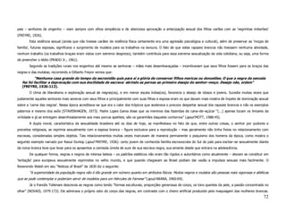 pais – senhores de engenho – viam sempre com olhos simpáticos e de silenciosa aprovação a antecipação sexual dos filhos varões com as ‘negrinhas imberbes’
(FREYRE, 1926).
       Esta violência sexual (ainda que não tivesse caráter de violência física certamente era uma agressão psicológica e cultural), além de preservar as ‘moças de
família’, futuras esposas, significava o surgimento de mulatos para os trabalhos na lavoura. O fato de que estes rapazes brancos não tivessem nenhuma atividade,
nenhum trabalho (os trabalhos braçais eram vistos com extremo desprezo), também contribuía para essa extrema sexualização da vida cotidiana, ou seja, uma forma
de preencher o tédio (PRADO Jr., 1961).
       Segundo as tradições rurais nos engenhos até mesmo as senhoras – mães mais desembaraçadas – incentivavam que seus filhos fossem para os braços das
negras e das mulatas; recorrendo a Gilberto Freyre vemos que:
           “Nenhuma casa grande do tempo da escravidão quis para si a glória de conservar filhos maricas ou donzelões. O que a negra da senzala
   fez foi facilitar a depravação com sua docilidade de escrava: abrindo as pernas ao primeiro desejo do senhor–moço. Desejo não, ordem”
   (FREYRE, 1926:113).
       O clima de liberalismo e exploração sexual de negras(os), e em menor escala índias(os), favorecia o desejo de idosos e jovens. Sucedia muitas vezes que
justamente aqueles senhores mais severos com seus filhos e principalmente com suas filhas e esposa eram os que davam mais mostra de ímpeto de dominação sexual
sobre a ‘carne das negras’. Nessa época acreditava–se que era o calor dos trópicos que acelerava o precoce despertar sexual dos rapazes brancos e não os exemplos
paternos e mesmo dos avôs (STAVENHAGEN, 1973). Padre Lopes Gama disse que os meninos das fazendas de cana–de–açúcar “(...) apenas tocam os limiares da
virilidade e já se entregam desenfreadamente aos mais porcos apetites; são os garanhões daqueles contornos” (apud MOTT, 1988:45).
       A dupla moral, característica da sexualidade brasileira até os dias de hoje, se manifestava no fato de que, entre outras coisas, o senhor por pudores e
preceitos religiosos, se reprimia sexualmente com a esposa branca – figura exclusiva para a reprodução – mas geralmente não tinha freios no relacionamento com
escravas, consideradas simples objetos. Tais relacionamentos muitas vezes marcavam de maneira permanente o psiquismo dos homens da época, como mostra o
seguinte exemplo narrado por Raoul Dunlop (apud FREYRE, 1926): certo jovem de conhecida família escravocrata do Sul do país para excitar–se sexualmente diante
da noiva branca teve que levar para os aposentos a camisola úmida de suor de sua escrava negra, sua amante desde que entrara na adolescência.
       De qualquer forma, negras e negros de intensa beleza – os padrões estéticos não eram tão rígidos e autoritários como atualmente – deviam se constituir em
‘tentação’ para europeus sexualmente reprimidos no velho mundo, e que quando chegavam ao Brasil podiam dar vazão a impulsos sexuais mais facilmente. O
Reverendo Walsh em seu “Notices of Brazil” de 1830 diz o seguinte:
       “A superioridade da população negra não é tão grande em número quanto em atributos físicos. Muitos negros e mulatos são pessoas mais vigorosas e atléticas
que se pode contemplar e poderiam servir de modelos para um Hércules de Farnese” (apud ARANA, 1960:69).
       Já o francês Tollenare descrevia as negras como tendo “formas esculturais, proporções generosas de corpo, os tons quentes da pele, a paixão concentrada no
olhar” (NOVAIS, 1979:173). Ele admirava o próprio odor do corpo das negras, em contraste com o cheiro artificial produzido pela maquiagem das mulheres brancas.
                                                                                                                                                               72
 