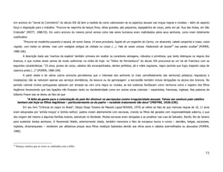 Um anúncio do “Jornal do Commércio” do século XIX dá bem a medida de como valorizavam–se os aspectos sexuais nas moças negras e mulatas – além do aspecto
força e disposição para o trabalho: “Procura–se negrinha de beiços finos, olhos grandes, pés pequenos, espigadinha de corpo, peito em pé. Rua das Violas, em São
Cristovão” (MOTT, 1988:55). Em outro anúncio do mesmo jornal vemos como tais seres humanos eram maltratados pelos seus senhores, como eram totalmente
coisificados:
           “Procura–se mulatinha puxando a sarará, de nome Joana, 14 anos prováveis, fugida de um engenho do Carmo, cor alvacenta, cabelo carapinho e russo, corpo
regular, com todos os dentes, mas com vestígios antigos de chibata no corpo (...). Fala às vezes viciosa. Padecendo de bouba18 nas partes ocultas” (POMER,
1980:106).
           A descrição dada aos ‘machos da espécie’ também primava em exaltar os caracteres selvagens, robustos e primitivos, que tanto distinguia os negros dos
brancos, e que muitas vezes vemos de modo subliminar na mídia de hoje: no “Diário de Pernambuco” do século XIX procurava–se um tal de Francisco com as
seguintes características: “23 anos, grosso de corpo, cabelos não encarapinhados, dentes perfeitos, pé e mãos regulares, negro pachola que fugiu trajando calça de
casimira preta (...)” (POMER, 1980:109).
           A partir deste e de vários outros anúncios percebemos que o interesse dos senhores (e mais camufladamente das senhoras) pelas(os) negras(os) e
mulatas(os) não se reduziam apenas aos serviços domésticos, da lavoura ou da garimpagem: a escravidão também incluía obrigações na alcova dos brancos. No
período colonial muitos portugueses optavam por amasiar–se com uma negra ou mulata; as leis lusitanas facilitavam como nenhuma outra o registro dos filhos
ilegítimos favorecendo que tais ligações não ficassem tanto na clandestinidade como em outras zonas coloniais – espanholas, francesas, inglesas. Nas palavras de
Gilberto Freyre isso se deveu ao fato de que
            “A falta de gente para a colonização do país fez diminuir os escrúpulos contra irregularidade sexuais. Talvez em nenhum país católico
      tenham até hoje os filhos ilegítimos – particularmente os de padre – recebido tratamento tão doce” (FREYRE, 1926:239).
           Em seu livro “Crônicas do negro no Brasil”, Sérgio Diogo Teixeira de Macedo (apud NOVAIS, 1979) se refere ao fato de que meninas negras de 10, 11 anos
eram estupradas por ‘sinhós–moços’ e ‘sinhós–velhos’; padres viviam abertamente com escravas, criando os filhos daí gerados com responsabilidade paterna, o que
deu origem até mesmo a algumas famílias ilustres, sobretudo no Nordeste. Muitas escravas eram obrigadas a se prostituir nas ruas de Salvador, Recife, Rio de Janeiro
para sustentar ávidos senhores. O Reverendo Walsh, anteriormente citado, também menciona o fato de europeus louros e ruivos – alemães, belgas, escoceses,
ingleses, dinamarqueses – venderem por altíssimos preços seus filhos mestiços bastardos devido aos olhos azuis e cabelos avermelhados ou alourados (POMER,
1980).




18
     Doença venérea que às vezes se confundia com a sífilis.

                                                                                                                                                                73
 