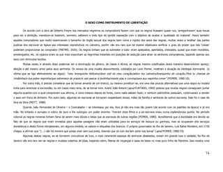 O SEXO COMO INSTRUMENTO DE LIBERTAÇÃO

       De acordo com a obra de Gilberto Freyre nos mercados negreiros os compradores faziam com que os negros ficassem quase nus, ‘arreganhavam’ suas bocas
para ver a dentição, mandava–os tossirem, sorrirem, saltarem e todo tipo de ignóbil exposição com o objetivo de avaliar a ‘qualidade do material’. Havia também
aqueles compradores que muito examinavam o tamanho do órgão sexual dos negros bem como a rigidez dos seios das negras; muitas vezes a ‘análise’ das partes
pudicas dos escravos se ligava aos interesses reprodutivos no cativeiro, porém não era raro que tal exame objetivava verificar o grau de prazer que tais ‘coisas’
poderiam proporcionar ao comprador (FREYRE, 1926). Os negros tinham que se submeter a tudo: eram apalpados, apertados, cheirados, quase que eram mordidos,
amolengados, etc. os ciganos eram os que mais expunham as negrinhas imberbes em posições de sedução para atrair os senhores compradores, tapando apenas seu
sexo com diminutos tecidos.
       Muitas vezes, e através disso podemos ver a dominação de gênero, de classe e étnica, as negras mesmo coisificadas desta maneira desenvolviam apreço,
afeição e até mesmo amor pelos seus senhores. Os versos de uma mulata desconhecida, coletados por Leon Pomer, mostram a atuação da ideologia dominante (a
vítima que se liga afetivamente ao algoz): “meu branquinho feiticeiro/doce ioiô do meu coração/adoro teu cativeiro/branquinho do coração./Pois tu chamas de
irmãzinha/a tua pobre negrinha/que estremece de prazer/e vais pescar à tardinha/mande piau e corvina/para sua negrinha comer” (POMER, 1980:10).
       Por outra mão, é preciso considerar que se tornar amante de um branco, ou mesmo prostituir–se, era uma das poucas alternativas que uma negra ou mulata
tinha para amenizar a escravidão, ou em casos mais raros, de se tornar livre. André João Antonil (apud FURTADO, 1969) postula que muitas negras conseguiam juntar
alguma quantia com a qual compravam sua alforria, e como mesmo depois de livres, como nada sabiam fazer, e nenhum patrimônio possuíam, continuavam a vender
o sexo em troca de dinheiro. Por outro lado, algumas ex–escravas se tornaram respeitáveis donas, mães de família e senhoras de outros escravos. Este foi o caso de
Xica da Silva (MOTT, 1988).
       Quando João Fernandes de Oliveira – o Contratador – se interessou por ela, Xica já não era mais tão jovem (de acordo com os padrões da época) e já era
mãe. No entanto o europeu a cobriu de ouro e lhe outorgou um poder enorme. Tiveram doze filhos e a ex–escrava viveu numa esplendorosa quinta. No período
colonial as negras mineiras tinham fama de serem mais dóceis e belas que as escravas de outras regiões (POMER, 1980). Acreditamos que a docilidade era devido ao
fato de que as negras que eram enviadas para aquelas paragens não eram utilizadas para os serviços de lavoura ou garimpo, mas se ocupavam dos serviços
domésticos e desta forma introjetavam, em alguma medida, os valores e etiquetas dos brancos. O próprio governador do Rio de Janeiro, Luís Bahia Monteiro, em 1730
chegou a afirmar que “(...) não há mineiro que possa viver sem sua preta, dizendo que só com ela tem sorte nas lavras” (apud POMER, 1980:19).
       Algumas destas negras, ao se tornarem concubinas de luxo, e mais raramente esposas de senhores abastados, viviam em grande luxo e vaidade; No Rio de
Janeiro não era raro ver–se negras e mulatas cobertas de jóias, trajando cetim, fileiras de miçangas e saias de baixo no mais puro linho de Flandres. Isso mostra uma



                                                                                                                                                                 74
 