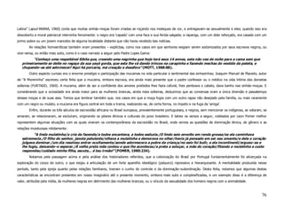 Latina” (apud ARANA, 1960) conta que muitas sinhás–moças foram criadas se roçando nos moleques de cor, e entregavam–se sexualmente e eles; quando isso era
descoberto a moral patriarcal intervinha ferozmente: o negro era ‘capado’ com uma faca e sua ferida salgada; a rapariga, com um dote reforçado, era casada com um
primo pobre ou um jovem mancebo de alguma localidade distante que não havia recebido tais notícias.
       As relações homoeróticas também eram presentes – explícitas, como nos casos em que senhores exigiam serem sodomizados por seus escravos negros, ou
vice–versa, ou então mais sutis, como é o caso narrado a seguir pelo Padre Lopes Gama:
          “Conheço uma respeitável Sibita que, creando uma negrinha que hoje terá seus 14 annos, esta não vae de noite para a cama sem que
   primeiramente se deite no regaço da sua yayá gorda, que esta lhe vá dando trincos na carapinha e fazendo mechas do vestido da pateta, e
   chupando–as até adormecer! Aqui há porcaria, má creação e desaforo” (MOTT, 1988:88).
       Outro aspecto curioso era o enorme prestígio e participação das mucamas na vida particular e sentimental das sinhazinhas; Joaquim Manuel de Macedo, autor
de “A Moreninha” escreveu certa feita que a mucama, embora escrava, era ainda mais presente que o padre confessor ou o médico na vida íntima das donzelas
solteiras (FURTADO, 1969). A mucama, além de ser a confidente dos amores proibidos lhes fazia cafuné, lhes penteava o cabelo, dava banho nas sinhás–moças. E
considerando que a ociosidade era ainda maior para as mulheres brancas, ainda mais solteiras, deduzimos que as conversas eram a única diversão e passatempo
dessas moças e de suas aias. Temos que lembrar também que, nos casos em que a moça fugia com um outro rapaz não desejado pela família, ou mais raramente
com um negro ou mulato, a mucama era figura central em toda a trama, realizando–se, de certa forma, no ímpeto e na fuga da ‘amiga’.
       Enfim, durante os três séculos de escravidão africana no Brasil europeus, prevalentemente portugueses, e negros, sem mencionar os indígenas, se odiaram, se
amaram, se relacionaram, se excluíram, originando os pilares étnicos e culturais do povo brasileiro. E talvez os versos a seguir, coletados por Leon Pomer melhor
representem algumas situações com as quais viveram os contemporâneos da escravidão no Brasil, onde vemos as questões de dominação étnica, de gênero e as
relações incestuosas nitidamente:
          “A linda mulatinha/a cria da fazenda/a todos encantava, a todos seduzia./O lindo seio envolto em renda grossa/se ela caminhava
   estremecia./O filho do senhor, janota petulante/olhava a mulatinha e demorava no olhar/havia já pensado em ser seu amante/e dela o coração
   julgava dominar./um dia resolveu entrar ocultamente/aonde adormecera a pobre da criança/no seio foi bulir, e ela incontinenti/ergueu–se e
   lhe fugiu, deixando–o esperar./À velha preta mãe contou o que lhe aconteceu/a preta a soluçar, a mãe do coração/fitando a mulatinha a custo
   respondeu/cuidado minha filha, escuta... é teu irmão!” (POMER, 1980:234).
       Notamos pela passagem acima e pela análise dos historiadores referidos, que a colonização do Brasil por Portugal fundamentalmente foi alicerçada na
exploração do corpo do outro, o que exigiu a articulação de um forte aparelho ideológico (psíquico) repressivo e hierarquizante. A mentalidade produzida nesse
período, tanto pela igreja quanto pelas relações familiares, tiveram o cunho do controle e da dominação–subordinação. Desta feita, notamos que algumas destas
características se encontram presentes em nosso imaginário até o presente momento, embora mais sutis e complexificadas, e um exemplo disso é a diferença de
valor, atribuída pela mídia, às mulheres negras em detrimento das mulheres brancas, ou o vínculo da sexualidade dos homens negros com a animalidade.



                                                                                                                                                              76
 