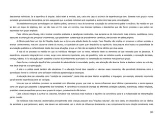 descobertas individuais. Se a experiência é singular, todos falam a verdade, pois, cada uma capta o acúmulo de experiência que tem. Somente num grupo e numa
sociedade genuinamente democrática, se tem assegurado que a verdade individual será respeitada e aceita como base para a investigação.
        Se estabelecermos para aprendizagem um objetivo prévio, corremos o risco de tornarmos a aquisição do conhecimento pobre e mecânico. Na medida em que
se abre um leque de objetivos, tem -se não mais um fim mais um caminho, mas diversas hipóteses e descobertas que não foram previstas e que podem ser
exploradas num grupo ampliado.
        Fazer ciência para Dewey, não é ensinar conceitos acabados e paradigmas construídos, mas apropriar-se do instrumento mais próximo, quotidianos, como
base para a construção dos princípios fundamentais, que possibilitem a elaboração de procedimentos científicos, estruturados em idéias próprias.
        A Ciência pode fazer um tipo de Filosofia, desde que se torne uma atitude diante do mundo. Fazer filosofia, não implica em preservar e cultivar verdades e
ensinar conhecimentos, mas em colocar-se diante do mundo, na qualidade de quem quer descobri-lo ou significá-lo. Esta postura ativa implica na possibilidade de
acumulação qualitativa e na flexibilidade diante das novas situações, já que um fato não se repete de forma idêntica por duas vezes.
        A vida só se processa na medida em que os indivíduos interagem com os meios, retirando deste os elementos de que necessita para se perpetuar. A
experiência, enquanto integração com o meio, surge como elemento importante, pois, ela possibilita, tanto ao indivíduo quanto a sociedade, a renovação de ideais,
crenças, hábitos. E é a educação quem possibilita o burilar do conhecimento acumulado e a transmissão aos membros mais jovens do grupo.
        Desta forma, a educação significa fator primordial de sobrevivência à comunidade, porém, esta educação não deve se limitar a obedecer ordens ou a dá-las,
mas deve dirigir-se a co-participação.
        A vida e a prática social também são educativas. E a educação formal deve respeitar e valorizar esses momentos, não permitindo dicotomias entre o
aprendizado formal e o informal como se fossem instâncias epistemológicas estanques.
        A educação deve ser entendida como “condição de crescimento”, ciente disto ela deve libertar as aptidões; a linguagem, por exemplo, elemento importante
para transmitir experiências deve ser corrigida.
        Uma vez que os indivíduos convivem na sociedade com diferentes grupos, que mais ou menos influenciam seus hábitos e pensamentos, a escola aparece
como um grupo que possibilita o alargamento dos horizontes. A convivência na escola de crianças de diferentes condições culturais, econômicas, credos religiosos,
propiciam novas perspectivas que em seus grupos de origem, provavelmente não teriam.
        Cabe a escola integrar e purificar os costumes, fortalecer nos indivíduos mais maduros o equilíbrio da convivência social e a multiplicidade de interpretações
para o mundo.
        Os indivíduos mais imaturos caracterizados principalmente pelas crianças possuem seus “impulsos naturais”, não raras vezes, em dissonância com os hábitos
da sociedade a qual pertencem; assim, elas devem ser estimuladas com o intuito de influenciar diretamente o seu comportamento numa direção socialmente mais



                                                                                                                                                                  80
 