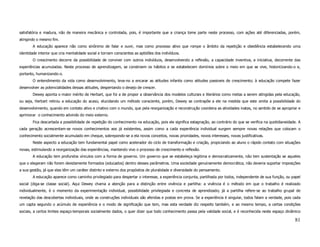 satisfatória e madura, não de maneira mecânica e controlada, pois, é importante que a criança tome parte neste processo, com ações até diferenciadas, porém,
atingindo o mesmo fim.
        A educação aparece não como sinônimo de falar e ouvir, mas como processo ativo que rompe o âmbito da repetição e obediência estabelecendo uma
identidade interior que cria mentalidade social e tornam conscientes as aptidões dos indivíduos.
        O crescimento decorre da possibilidade de conviver com outros indivíduos, desenvolvendo a reflexão, a capacidade inventiva, a iniciativa, decorrente das
experiências acumuladas. Neste processo de aprendizagem, se constroem os hábitos e se estabelecem domínios sobre o meio em que se vive, historicizando-o e,
portanto, humanizando-o.
        O entendimento da vida como desenvolvimento, leva-no a encarar as atitudes infantis como atitudes passiveis de crescimento; à educação compete fazer
desenvolver as potencialidades dessas atitudes, despertando o desejo de crescer.
        Dewey aponta o maior mérito de Herbart, que foi a de propor a observância dos modelos culturais e literários como metas a serem atingidas pela educação,
ou seja, Herbart retirou a educação do acaso, elucidando um método consciente, porém, Dewey se contrapõe a ele na medida que este omita a possibilidade do
desenvolvimento, quando em contato ativo e criativo com o mundo, que pela reorganização e reconstrução coordena as atividades inatas, no sentido de se apropriar e
aprimorar o conhecimento advindo do meio externo.
        Fica descartada a possibilidade de repetição do conhecimento na educação, pois ele significa estagnação, ao contrário do que se verifica na quotidianeidade. A
cada geração acrescentam-se novos conhecimentos aos já existentes, assim como a cada experiência individual surgem sempre novas relações que colocam o
conhecimento socialmente acumulado em cheque, sobrepondo-se a ela novos conceitos, novas prioridades, novos interesses, novas justificativas.
        Neste aspecto a educação tem fundamental papel como acelerador do ciclo de transformação e criação, propiciando ao aluno o rápido contato com situações
novas, estimulando a reorganização das experiências, mantendo vivo o processo de crescimento e reflexão.
        A educação tem profundos vínculos com a forma de governo. Um governo que se estabeleça legitima e democraticamente, não tem sustentação se aqueles
que o elegeram não forem devidamente formados (educados) dentro desses parâmetros. Uma sociedade genuinamente democrática, não deveria suportar imposições
a sua gestão, já que elas têm um caráter distinto e externo dos propósitos de pluralidade e diversidade do pensamento.
        A educação aparece como caminho privilegiado para despertar o interesse, a experiência conjunta, partilhada por todos, independente de sua função, ou papel
social (diga-se classe social). Aqui Dewey chama a atenção para a distinção entre vivência e partilha: a vivência é o método em que o trabalho é realizado
individualmente, é o momento da experimentação individual, possibilidade privilegiada e concreta de aprendizado; já a partilha refere-se ao trabalho grupal de
revelação das descobertas individuais, onde as construções individuais são aferidas e postas em prova. Se a experiência é singular, todos falam a verdade, pois cada
um capta segundo o acúmulo de experiência e o modo de significação que tem, mas esta verdade diz respeito também, e ao mesmo tempo, a certas condições
sociais, a certos limites espaço-temporais socialmente dados, o quer dizer que todo conhecimento passa pela validade social, e é reconhecida neste espaço dinâmico

                                                                                                                                                                  81
 