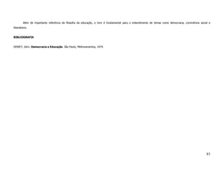 Além de importante referência da filosofia da educação, o livro é fundamental para o entendimento de temas como democracia, convivência social e
liberalismo.


BIBLIOGRAFIA


DEWEY, John. Democracia e Educação. São Paulo, Melhoramentos, 1974.




                                                                                                                                                     83
 