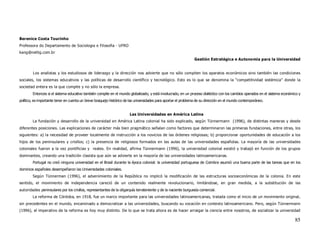 Berenice Costa Tourinho
Professora do Departamento de Sociologia e Filosofia - UFRO
kang@netlig.com.br
                                                                                                                Gestión Estratégica e Autonomía para la Universidad


        Los analistas y los estudiosos de liderazgo y la dirección nos advierte que no sólo compiten los aparatos económicos sino también las condiciones
sociales, los sistemas educativos y las políticas de desarrollo científico y tecnológico. Esto es lo que se denomina la “competitividad sistémica” donde la
sociedad entera es la que compite y no sólo la empresa.
        Entonces si el sistema educativo también compite en el mundo globalizado, y está involucrado, en un proceso dialéctico con los cambios operados en el sistema económico y
político, es importante tener en cuenta un breve bosquejo histórico de las universidades para aportar el problema de su dirección en el mundo contemporáneo.


                                                                      Las Universidades en América Latina
        La fundación y desarrollo de la universidad en América Latina colonial ha sido explicado, según Tünnermann (1996), de distintas maneras y desde
diferentes posiciones. Las explicaciones de carácter más bien pragmático señalan como factores que determinaron las primeras fundaciones, entre otras, los
siguientes: a) la necesidad de proveer localmente de instrucción a los novicios de las órdenes religiosas; b) proporcionar oportunidades de educación a los
hijos de los peninsulares y criollos; c) la presencia de religiosos formados en las aulas de las universidades españolas. La mayoría de las universidades
coloniales fueron a la vez pontificias y reales. En realidad, afirma Tünnermann (1996), la universidad colonial existió y trabajó en función de los grupos
dominantes, creando una tradición clasista que aún se advierte en la mayoría de las universidades latinoamericanas.
        Portugal no creó ninguna universidad en el Brasil durante la época colonial: la universidad portuguesa de Coimbra asumió una buena parte de las tareas que en los
dominios españoles desempeñaron las Universidades coloniales.
        Según Tünnerman (1996), el advenimiento de la República no implicó la modificación de las estructuras socioeconómicas de la colonia. En este
sentido, el movimiento de independencia careció de un contenido realmente revolucionario, limitándose, en gran medida, a la substitución de las
autoridades peninsulares por los criollos, representantes de la oligarquía terrateniente y de la naciente burguesía comercial.
        La reforma de Córdoba, en 1918, fue un marco importante para las universidades latinoamericanas, tratada como el inicio de un movimiento original,
sin precedentes en el mundo, encaminado a democratizar a las universidades, buscando su vocación en contexto latinoamericano. Pero, según Tünnermann
(1996), el imperativo de la reforma es hoy muy distinto. De lo que se trata ahora es de hacer arraigar la ciencia entre nosotros, de socializar la universidad

                                                                                                                                                                             85
 