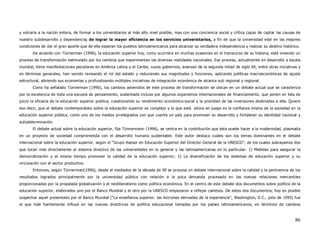 y volcarla a la nación entera, de formar a los universitarios al más alto nivel posible, mas con una conciencia social y crítica capaz de captar las causas de
nuestro subdesarrollo y dependencia; de lograr la mayor eficiencia en los servicios universitarios, a fin de que la universidad esté en las mejores
condiciones de dar el gran aporte que de ella esperan los pueblos latinoamericanos para alcanzar su verdadera independencia y realizar su destino histórico.
       De acuerdo con Tünnerman (1996), la educación superior hoy, como ocurriera en muchas ocasiones en el transcurso de su historia, está viviendo un
proceso de transformación estimulado por los cambios que experimentan las diversas realidades nacionales. Ese proceso, actualmente en desarrollo a escala
mundial, tiene manifestaciones peculiares en América Latina y el Caribe, cuyos gobiernos, avanzan de la segunda mitad de siglo XX, entre otras iniciativas y
en términos generales, han venido revisando el rol del estado y reduciendo sus magnitudes y funciones, aplicando políticas macroeconómicas de ajuste
estructural, abriendo sus economías y profundizando múltiples iniciativas de integración económica de alcance sub regional y regional.
       Como ha señalado Tünnerman (1996), los cambios advenidos de este proceso de transformación se ubican en un debate actual que se caracteriza
por la excelencia de toda una escuela de pensamiento, sustentada incluso por algunos organismos internacionales de financiamiento, que ponen en tela de
juicio la eficacia de la educación superior publica, cuestionando su rendimiento económico-social y la prioridad de las inversiones destinadas a ella. Quiere
eso decir, que el debate contemporáneo sobre la educación superior es complejo y lo que está ahora en juego es la confianza misma de la sociedad en la
educación superior pública, como uno de los medios privilegiados con que cuenta un país para promover su desarrollo y fortalecer su identidad nacional y
autodeterminación.
       El debate actual sobre la educación superior, fija Tünnermann (1996), se centra en la contribución que ésta puede hacer a la modernidad, plasmada
en un proyecto de sociedad comprometida con el desarrollo humano sustentable. Este autor destaca cuales son los temas dominantes en el debate
internacional sobre la educación superior, según el “Grupo Asesor en Educación Superior del Director General de la UNESCO”, de los cuales subrayamos dos
que tocan más directamente al sistema directivo de las universidades en lo general y las latinoamericanas en lo particular: 1) Medidas para asegurar la
democratización y al mismo tiempo promover la calidad de la educación superior; 2) La diversificación de los sistemas de educación superior y su
vinculación con el sector productivo.
       Entonces, según Tünnerman(1996), desde el mediados de la década de 90 se procesa un debate internacional sobre la calidad y la pertinencia de los
resultados logrados principalmente por la universidad pública con relación a la poca demanda procesada en las nuevas relaciones mercantiles
proporcionadas por la propalada globalización y el neoliberalismo como política económica. En el centro de este debate dos documentos sobre política de la
educación superior, elaborados uno por el Banco Mundial y el otro por la UNESCO empezaron a reflejar cambios. De estos dos documentos, hoy es posible
sospechar aquel presentado por el Banco Mundial (“La enseñanza superior: las lecciones derivadas de la experiencia”, Washington, D.C., julio de 1995) fue
el que más fuertemente influyó en las nuevas directrices de política educacional tomadas por los países latinoamericanos, en términos de cambios



                                                                                                                                                           86
 