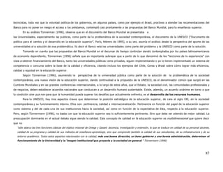 tecnicistas, toda vez que la voluntad política de los gobiernos, en algunos países, como por ejemplo el Brasil, proclives a atender las recomendaciones del
Banco para no poner en riesgo el acceso a los préstamos, contempló casi prontamente a las propuestas del Banco Mundial, para la enseñanza superior.
         En su análisis Tünnerman (1996), observa que en el documento del Banco Mundial se presentaba                  a
las Universidades, especialmente las publicas, como parte de la problemática de la sociedad contemporánea, el documento de la UNESCO (“Documento de
política para el cambio y el desarrollo en la educación superior”, París, febrero de 1995), a su vez, asumía el análisis desde la perspectiva del aporte de las
universidades a la solución de esa problemática. Es decir el Banco veía las universidades como parte del problema y la UNESCO como parte de la solución.
         Tomando en cuenta que las propuestas del Banco Mundial en el decursar de tiempo continúan siendo contempladas por los países latinoamericanos
de economía dependiente, Tünnerman (1996) señala que es importante subrayar que a partir de lo que denominó de las “lecciones de la experiencia” con
vista a obtener financiamiento del Banco, tanto las universidades públicas como privadas, siguen implementando o ya lo tienen implementado un sistema de
competencia o concurso sobre la base de la calidad y eficiencia, citando incluso los ejemplos del Chile, Corea y Brasil sobre cómo lograr más eficiencia,
calidad y equidad en la educación superior.
         Según Tünnerman (1996), asumiendo la            perspectiva de la universidad pública como parte de la solución de                la problemática de la sociedad
contemporánea, una nueva visión de la educación superior, dando continuidad a la propuesta de la UNESCO, es el denominador común que surgió en las
Cumbres Mundiales y en las grandes conferencias internacionales, a lo largo de estos años, que el Estado, la sociedad civil, las comunidades profesionales y
de negocios, deben establecer acuerdos nacionales que conduzcan a un desarrollo humano sustentable. Existe, además, un acuerdo unánime en torno a que
la condición sine qua non para que la humanidad pueda superar los desafíos que actualmente enfrenta, es el desarrollo de los recursos humanos.
         Para la UNESCO, hay tres aspectos claves que determinan la posición estratégica de la educación superior, de cara al siglo XXI, en la sociedad
contemporánea y su funcionamiento interno. Ellos son: pertinencia, calidad e internacionalización. Pertinencia en función del papel de la educación superior
como sistema y del de cada una de sus instituciones hacia la sociedad, así como en función de la expectativa de ésta, respecto a la educación superior.
Pero, según Tünnermann (1996), no basta con que la educación superior sea lo suficientemente pertinente. Sino que debe ser además de mejor calidad. La
preocupación dominante en el actual debate sigue siendo la calidad. Este concepto de calidad en la educación superior es multidimensional que quiere decir
que no
   “sólo abarca las tres funciones clásicas del tríptico misional de Ortega y Gasset: docencia, investigación y extensión, lo que se traduce en calidad de su personal docente,
   calidad de su programa y calidad de sus métodos de enseñanza-aprendizaje, sino que comprende también la calidad de sus estudiantes, de su infraestructura y de su
   entorno académico. Todos estos aspectos relacionados con la calidad, más una buena dirección, un buen gobierno y una buena administración, determinan el
   funcionamiento de la Universidad y la ‘imagen institucional’que proyecta a la sociedad en general.” Tünnermann (1996)




                                                                                                                                                                           87
 