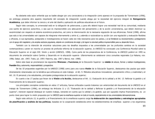 No obstante este autor entiende que es loable abogar por una convocatoria a la integración como aparece en la propuesta de Tünnermann (1996),
sin embrago presenta otro aspecto importante del concepto de integración cuando aboga por la necesidad del ejercicio integral de Reingeniería
Académica, que debe informar la ciencia y el arte del diseño y aplicación de políticas educativas en el futuro.
        Según este concepto, la universidad está en la obligación de potenciarse, y para ello deberá lograr una necesidad real de su comunidad, mediante
una suerte de ejercicio autocrítico, o sea que es imprescindible una adecuación del pensamiento y de la acción universitarios, que deben disminuir su
excentricidad con respecto al sistema económico-productivo, así como la interiorización de la necesaria regulación de sus eficiencias. Portal (1998), afirma
que solo si las universidades son capaces de integrarse internamente y entre sí, y además si racionalizan su acción con una regulación y evaluación flexibles
y eficaces, si sus egresados, postgrados e investigaciones se hacen cada vez más necesarios para los países, y si se fortalecen su reconocimiento y protagonismo
con el apoyo del magisterio y de amplios sectores populares, estarán en condiciones de exigir y de lograr la voluntad política imprescindible para su desarrollo futuro.
        También con la intención de encontrar soluciones para los desafíos impuestos a las universidades por los profundos cambios en la sociedad
contemporánea y poner en marcha un proceso de profunda reforma de la educación superior, la UNESCO ha convocado una Conferencia Mundial sobre la
Educación Superior en el siglo XXI: Visión y acción (UNESCO, 1998). Como parte de los preparativos de la Conferencia, la UNESCO publicó en 1995 su
documento de orientación sobre Cambio y Desarrollo en la educación superior. Ulteriormente se celebraron cinco consultas regionales (La Habana, nov.
1996; Dakar, abr. 1997; Tokio, jul. 1997; Palermo, sep. 1997 y Beirut, mar. 1998).
        Sobre esta base se proclamaron las siguientes Misiones y Funciones de la Educación Superior: La misión de educar, formar y realizar investigaciones;
Función ética, autonomía, responsabilidad y prospectiva.
        De las 10 propuestas sugeridas por la UNESCO (1998) como para una nueva Visión de la Educación Superior, destacamos dos pautas que están
directamente relacionadas con la temática que enfocamos en este trabajo: el Art. 9. Métodos educativos innovadores: pensamiento crítico y creatividad y el
Art. 10. El personal y los estudiantes, principales protagonistas de la educación superior;
        En cuanto a las 17 pautas que llevan de la Visión a la Acción, destacamos el Art. 11. Evaluación de la calidad y el Art. 13. Reforzar la gestión y el
financiamiento de la educación superior;
        Los principales conceptos contenidos en estos 17 artículos, fueran enfocados cuando tratamos con anterioridad del documento de la UNESCO en el
trabajo de Tünnermann (1996), sin embargo los Artículos 11 y 13. “Evaluación de la calidad y Reforzar la gestión y el financiamiento de la educación
superior”, merecen especial destaque en nuestro trabajo, tomando en cuenta que la calidad y la gestión, que por supuesto implica financiamiento, es un
punto clave para lograr la visión propuesta por la UNESCO para la enseñanza superior en todo el mundo, especialmente en las universidades latinoamericanas.
        Según este artículo 13, la gestión y el financiamiento de la enseñanza superior exige la elaboración de capacidades y estrategias apropiadas
de planificación y análisis de las políticas, basadas en la cooperación establecida entre los establecimientos de enseñaza superior y los organismos

                                                                                                                                                                           89
 
