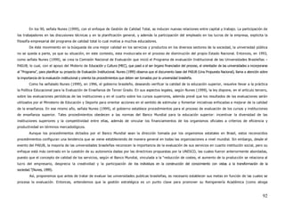 En los 90, señala Nunes (1999), con el enfoque de Gestión de Calidad Total, se inducen nuevas relaciones entre capital y trabajo. La participación de
los trabajadores en las discusiones técnicas y en la planificación general, y además la participación del empleado en los lucros de la empresa, explicita la
filosofía empresarial del programa de calidad total lo cual motiva a muchos educadores.
        De éste movimiento en la búsqueda de una mejor calidad en los servicios y productos en los diversos sectores de la sociedad, la universidad pública
no se queda a parte, ya que su situación, en este contexto, esta involucrada en el proceso de disminución del propio Estado Nacional. Entonces, en 1993,
como señala Nunes (1999), se crea la Comisión Nacional de Evaluación que inició el Programa de evaluación Institucional de las Universidades Brasileñas –
PAIUB; lo cual, con el apoyo del Misterio de Educación y Cultura (MEC), que pasó a el ser órgano financiador del proceso, el orientador de las universidades a incorporarse
al “Programa”, para planificar su proyecto de Evaluación Institucional. Nunes (1999) observa que el documento base del PAIUB (Una Propuesta Nacional), llama a atención sobre
la importancia de la evaluación institucional y orienta los procedimientos que deben ser tomados por la universidad brasileña.
        Como ha señalado Nunes (1999), en 1996, el gobierno brasileño, deseando verificar la calidad de la educación superior, resuelve llevar a la práctica
la Política Educacional para la Evaluación de Enseñanza de Tercer Grado. En sus aspectos legales, según Nunes (1999), la ley dispone, en el artículo tercero,
sobre las evaluaciones periódicas de las instituciones y en el cuarto sobre los cursos superiores, además prevé que los resultados de las evaluaciones serán
utilizados por el Ministerio de Educación y Deporte para orientar acciones en el sentido de estimular y fomentar iniciativas enfocadas a mejorar de la calidad
de la enseñanza. En ese mismo año, señala Nunes (1999), el gobierno establece procedimientos para el proceso de evaluación de los cursos y instituciones
de enseñanza superior. Tales procedimientos obedecen a las normas del Banco Mundial para la educación superior: incentivar la diversidad de las
instituciones superiores y la competitividad entre ellas, además de vincular los financiamientos de los organismos oficiales a criterios de eficiencia y
productividad en términos mercadológicos.
        Aunque los procedimientos dictados por el Banco Mundial sean la dirección tomada por los organismos estatales en Brasil, estos reconocidos
procedimientos configuran una tendencia que se viene estableciendo de manera general en todas las organizaciones a nivel mundial. Sin embargo, desde el
evento del PAIUB, la mayoría de las universidades brasileñas reconocen la importancia de la evaluación de sus servicios en cuanto institución social, pero su
enfoque está más centrado en la cuestión de su autonomía dadas por las directrices propuestas por la UNESCO, las cuales fueron anteriormente abordadas,
puesto que el concepto de calidad de los servicios, según el Banco Mundial, vinculada a la “reducción de costes, el aumento de la producción se relaciona al
lucro del empresario, desprecia la creatividad y la participación de los individuos en la construcción del conocimiento con vistas a la transformación de la
sociedad.”(Nunes, 1999).
        Así, proponemos que antes de tratar de evaluar las universidades publicas brasileñas, es necesario establecer sus metas en función de las cuales se
procesa la evaluación. Entonces, entendemos que la gestión estratégica es un punto clave para promover su Reingeniería Académica (como aboga



                                                                                                                                                                         92
 