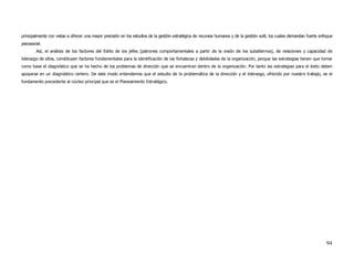 principalmente con vistas a ofrecer una mayor precisión en los estudios de la gestión estratégica de recursos humanos y de la gestión sutil, los cuales demandan fuerte enfoque
psicosocial.
         Así, el análisis de los factores del Estilo de los jefes (patrones comportamentales a partir de la visión de los subalternos), de relaciones y capacidad de
liderazgo de ellos, constituyen factores fundamentales para la identificación de las fortalezas y debilidades de la organización, porque las estrategias tienen que tomar
como base el diagnóstico que se ha hecho de los problemas de dirección que se encuentran dentro de la organización. Por tanto las estrategias para el éxito deben
apoyarse en un diagnóstico certero. De este modo entendemos que el estudio de la problemática de la dirección y el liderazgo, ofrecido por nuestro trabajo, es el
fundamento precedente al núcleo principal que es el Planeamiento Estratégico.




                                                                                                                                                                           94
 