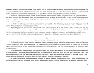 roupagem da mercadoria aparecendo como ilustração, cultura, essência, tradição); a outra enroscada com uma falsa profundidade como se fosse com o imediato, com
a voz, com as políticas do momento (a literatura como propaganda, como palavra de ordem). Nenhuma das duas enfrenta as regras dispersivas e polidimencionais da
literatura, reduzindo-a a uma temporalidade castrada (nenhuma das duas enfrenta o presente, estarrecidas diante do passado ou do imediato).
        4 - A literatura, ao participar da essência da função fabuladora da práxis, geradora da própria realidade, não pode se reduzir a uma “palavra de ordem” ou a
uma “palavra tribal”: seu tempo é-são todos os tempos, seu corpo são todos os corpos, seu desejo são todos os desejos: sua orgia não pode se restringir à orgia do
imediato: sua ambição se estende em todas as direções. Seu poder está exatamente em ser afiada sempre e não somente num imediato e mantida em cânones por
“ajudar a construir a nação”.
        5 - A literatura é uma linguagem sem inocência, sem transparência, sem opacidades, cheia de fantasmas, de ecos, de visagens: é linguagem impura. Os
conceitos básicos para degustá-la é o de alegoria e o de grotesco.
        6 - Espaço holográfico onde reúno eu mesmo, minha percepção: campo onde exerço as plenitudes da minha fala, língua, visão e experiência, meu corpo, meu
tempo e minha aventura; ao mesmo tempo espaço de confluência e dispersão dos devires das ficções da virtualidade, da linguagem, das comunicações, das falas da
tribo, dos momentos sociais: eu e não-eu: mundo e não-mundo: antes, agora e depois: um jogo e bem mais que um jogo: forja dos instrumentos da aventura e a
própria aventura: intervenção no imediato para antes e sempre depois: uma linguagem dentro da linguagem gerando o universo capturando a essência.


                                                                                  II
                                                          “O dinheiro é a alegoria do trabalho.” Flávio Kothe
        7 - Se é possível rir do "horror" e das "proporções escandalosas” enquanto caricatura do existente, se é possível replicar o mundo em devires significativos que
o encenem, fundando uma estética que consegue enraizar e fluir exatamente nos ritmos na fund-ação do real, então o conceito de grotesco, aliado ao conceito de
alegórico, pode, neste momento, ser capaz de gerar mais literatura e, ao mesmo tempo, apontar para uma “teoria literária” mais coerente ou mais próxima daquilo
que se pretende dizer.
        8 - O bom gosto não está no entre-pernas, da cintura para baixo (coisa do povo, da feira e seus espetáculos, do circo e do carnaval, do prostíbulo e dos bares,
dos banheiros públicos e das esquinas, dos hospitais e das prisões, dos matadouros e dos sonhos), mas sempre para cima, para o sublime, para o alto, o olhar
mirando longe a montanha. Esse olhar para cima se inicia exatamente onde termina o sangue, a terra, o animal, as fezes, a dor, a humilhação, o horror, a vida, o
trabalho, a alienação, os desprazeres: as forças que forçam o olhar para cima fazem também parte desse grotesco alegorizável.
        9 - A animalização pode se dar somente nas instâncias do trabalho, da casa, das relações de amizade, do mundo público e privado (sempre escondido, não-
dito, não-compreendido, não-visto): não na Arte, não na literatura: é aceita somente enquanto caricatura, nunca como uma real dissolução da visão e do existir: é



                                                                                                                                                                    97
 