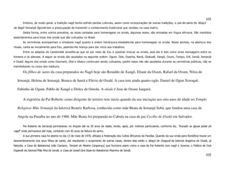 105
       Embora, de modo geral, a tradição nagô tenha sofrido perdas culturais, assim como incorporações de outras tradições, o pai-de-santo do Abaçá
de Nagô Yemanjá Ogunté tem a preocupação de transmitir o conhecimento tradicional que recebeu na casa matriz.
       Desta forma, entre outros preceitos, as rezas cantadas para homenagear os orixás, algumas vezes, são entoadas em língua africana. São mantidos
assentamentos para treze dos orixás que são cultuados no Brasil.
       As cerimônias acompanham a ortodoxia nagô quanto à ordem hierárquica estabelecida para homenagear os orixás. Neste sentido, na abertura dos
rituais, canta-se inicialmente para Exu, pedindo-lhe licença para dar início aos trabalhos.
       Entre os adeptos do Candomblé acredita-se que só por meio de Exu é possível invocar os orixás, pois ele é tido como orixá mensageiro entre os
homens e os zdeuses. A seguir os orixás são saudados na seguinte ordem: Ogum, Ode, Osanha, Nanã, Obaluaê, Xangô, Oxum, Tempo, Erê, Iansã, Iemanjá
e Oxalá. Alguns dos orixás como Oxumaré, Obá e Obacio continuam sendo cultuados, porém estes não são saudados durante as cerimônias públicas, não se
manifestando no corpo dos médiuns.

       Os filhos de santo da casa preparados no Nagô hoje são Ronaldo de Xangô, Eliane da Oxum, Rafael da Oxum, Nilza de

   Iemanjá, Helena de Iemanjá, Branca de Iansã e Flávio de Oxalá. A casa tem ainda quatro ogãs: Daniel de Ogun Xoroquê,

   Fabinho de Ogum, Pablo de Xangô e Dirley de Omolu. A ekede é Jose de Oxum Jangurá.

       A trajetória de Pai Roberto como dirigente de terreiro tem início quando da sua iniciação aos oito anos de idade no Templo

   Religioso Mãe Yemanjá da Ialorixá Beatriz Barbosa, conhecida como mãe Beata de Iemanjá Sobá, que fundou uma casa de

   Angola na Paraíba no ano de 1960. Mãe Beata foi preparada no Cabula na casa de pai Cecílio de Oxalá em Salvador.

       Pai Roberto de Iemanjá permaneceu no Angola até os 20 anos de idade, tendo, após, por motivos particulares, conforme diz, “trocado as águas pelas do
nagô” onde permanece até hoje, contando com 42 anos de feitura de santo.
       A sua primeira casa foi aberta no dia 13 de maio de 1970, afiliada à Federação dos Cultos Africanos da Paraíba. Quando da sua vinda para Rondônia houve um
desmembramento dos seus filhos de santo, daí resultando o surgimento de outras casas, dentre elas estão o Abaçá de Oxaguiã da Ialorixá Angelina de Oxalá, já
falecida; a Casa do Babalorixá João Cipriano, Templo do Mestre Cangaruçú, que funciona assim como a casa de Pai Roberto com nagô e Jurema; o Palácio de Oyá
Gigandê da Ialorixá Mãe Rita de Iansã; a Casa de Iansã Oyá Dope do Babalorixá Mazinho de Iansã;
                                                                                                                                                            105
 