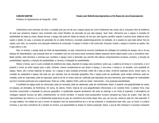 CARLOS SANTOS                                                             Ensaio sem Referências Aparentes ou Em Busca de uma Ecoexossomia
        Professor do Departamento de Geografia - UFRO




        Colocaremos como premissa, de início, a condição sine qua non de que o espaço parece ter como fundamento das coisas, isto é, enquanto meio de existência
de tudo que possamos imaginar (sem enveredar pelo cipoal filosófico da discussão do que seja espaço). Quer dizer, afirmamos que o espaço é condição de
possibilidade de todas as coisas. Nesses termos, o espaço não pode ser objeto de estudo, de vez que, pelo figurino científico vigente, é preciso haver distância entre
sujeito e objeto. Ou seja, o processo de apreensão de um dado fenômeno, recortado epistemologicamente da realidade, só é possível se esse dado estiver fora do
sujeito; quer dizer, se comportar uma operação intelectual de construção. O espaço é intuído e não construído. Enquanto intuído, o espaço é inerente ao sujeito; não
é algo externo a ele.
        Mas, no entanto, o espaço pode ser fonte de espacialidades, ou seja, manancial de recursos (resultantes da moldagem do conteúdo do espaço, isto é, do seu
estoque de materialidade), cuja produção deve ser o verdadeiro alvo de uma teoria social conotando objetos espaciais (sendo objeto aquilo a que a consciência visa).
Neste sentido, está intrínseca a premissa que considera o espaço como a dimensão que permite três básicos comportamentos humanos: primeiro, a intuição de
possibilidades; segundo, a intenção de possibilidades; e, terceiro, a realização de possibilidades.
        Mesmo o tempo, que é a outra condição de existência das coisas, depende do espaço para acontecer; posto que, a essência do tempo é o movimento, e só é
possível o mover se existir espaço para a ação. Portanto, mesmo considerando-se que tempo é espaço, e vice-versa, o tempo é, na verdade, uma qualidade do
espaço. Assim, até o tempo depende do espaço. Se o espaço é essa condição primordial, então ele é algo já dado, conforme explicado acima. Sendo assim, na
condição de substantivo o espaço não pode ser, por exemplo, eixo da discussão geográfica. Mas o espaço pode ser qualificado, pode receber atributos, pode ser
moldado, pode ser organizado, pode ser logicizado, pode se tornar um texto, pode ser codificado pela disposição dos seus elementos, pela moldagem da materialidade
que lhe é inerente (partículas e/ou subpartículas). Pode ser, então, adjetivo. Enfim, pode ser poder: instrumento – com graduada acessibilidade.
        A qualidade do espaço pode ser mensurada, pode ser teorizada, pode ser objetivada, pode ser cientificizada. Assim, é possível uma geograficidade de coisas,
de pessoas, de atividades, de fenômenos. Em suma, de valores. Porém, trata-se de uma geograficidade referenciada a um contexto finito: o planeta Terra. Esse
horizonte compromete a ampliação do discurso geográfico. A qualificação espacial obviamente não pode se restringir a um limite já superado. A abrangência da
moldagem espacial humana vai além, evidentemente, do recinto terrestre. O impulso endo-exossomático humano extrapola seu berço de origem. Esse élan de
instrumentalizar seu entorno e a si é diretamente proporcional ao grau de consciência dos limites desse meio, que, por sua vez, revela-se cada vez mais estendido. É
um jogo dialético. Na medida em que o homem se descobre meio de autoconsciência de si e de seu ambiente, e considerando esse meio, que, no limite, é o próprio
Universo, e que toma consciência de si através do homem, sua espacialidade se amplia na mesma proporção. Assim, o que de fato interessa é o processo incessante
 