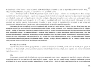 109
de moldagem que o homem promove a si e ao seu entorno. Resulta dessa moldagem um artefato que pode ser desprendido do referencial terrestre. Temos,
então, um contexto portátil, móvel, uma prótese, um extenso humano: uma espacialidade humana.
        E essa é a dimensão que importa ser discutida. A espacialidade enquanto recorte do espaço é o verdadeiro locus da condição humana. Nessa conotação,
espacialidade pode ser, inclusive, contraposta à noção de sócio-espaço, quando esta é colocada como expressão de processo. Ou seja, o composto "sócio-espaço"
como indicação de processo tanto social quanto espacial, mistura alho com bugalho. O processo, no caso, é eminente e exclusivamente social, o espacial funciona
como condicionante(s) dado(s) naturalmente, passível de transformação em recurso(s) pela ação social. Desse modo, o composto "sócio-espaço" tem sentido
naturalizante e/ou positivista, impreciso, híbrido, de péssima formulação. Em suma, o conceito de espacialidade define o resultado da ação humana na(s)
circuvizianhança(s) da presença humana. Trata-se de uma visão de transcendência do fato geográfico para o fato exossomático.
        Mas o espaço não pode ser considerado como mero receptáculo da ação humana. Ele é mais do que isso, é potência. Vale dizer, não se trata de algo vazio
que pode ser ocupável mas de um contínuo de materialidade extremamente refinada, portanto portadora de infinita plasticidade. Porquanto o fazer da moldagem
espacial, a produção da espacialidade, implica em recíproca configuração. Ou seja, os primeiros hominídeos produziram sua hominização produzindo instrumentos.
Isto é, ao moldar seu ambiente à sua imagem e semelhança o homem se moldou enquanto tal. O homem se fez fazendo coisas (pois mesmo o falar é uma fazer
sofisticado), fazer sempre abre a possibilidade de fazer melhor, quer dizer, a resistência natural das coisas à finalidade humana obrigou (e tem obrigado) o homem a
condicionar-se a novas configurações na exata proporção em que força as coisas (e os outros, no âmbito das relações sociais) a se condicionarem a seus interesses.
Então, essa dimensão antropológica (base das outras dimensões: histórica, geográfica, sociológica, econômica, matemática, física, etc.) configura o formato cultural do
homem, derivando daí todo um vasto conjunto de implicações a ser consideradas.


        Parâmetros da Espacialidade
        A proposta acima coloca na berlinda alguns parâmetros que precisam ser apreciados. A espacialidade, conceito central da discussão, é um agregado de
elementos que lhe dão sustentação e, inclusive, contribuem para a sua institucionalização. Pela nossa avaliação, são os seguintes: valor, recurso, territorialidade,
singularidade, exossomia e mente.


        Valor
        Comecemos pelo conceito de valor. Simplificadamente, relembremos que a noção de valor moderna surgiu a partir de Adam Smith. Antes, com os fisiocratas e
mercantilistas, valor era tido como algo inerente às coisas. Com Smith, passa-se a conceber valor como produção humana, mediada por relações sociais mercantis,
isto é, balizada por um tempo socialmente necessário para a subsistência humana, conforme o adendo de Ricardo, e que Marx vai refinar, ao extrair o caráter social



                                                                                                                                                                  109
 