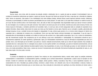 111

       Singularidade
       Recurso requer, como vimos, além do processo de produção, também a distribuição. Isto é, o quanto ele pode ser acessível. A territorialidade é todo um
complexo de mecanismos institucionais que regulam o acesso aos recursos. Mas quem tem direito aos recursos? No limite, e essa deve ser a dimensão da cidadania,
todos. Vamos ao argumento. Cada pessoa é uma manifestação única tanto biológica (biotipo, atributos físicos) quanto espiritual (atributos mentais, intelectuais,
emocionais, de personalidade) no sentido de portarem peculiaridades tais que só elas possuem. Um dado João ou uma dada Maria constituem um sistema humano de
per si que não teve ocorrência antes e nem haverá depois. Isto é, são cada um deles uma singularidade. Essa singularidade implica que cada ser humano é portador
de uma mensagem, de um recado que só ele pode comunicar. Esse recado é uma teoria que junto com as demais, inerentes aos outros seres humanos, formam uma
imensa riqueza de informação, o verdadeiro patrimônio da humanidade. Assim, é crucial que cada um tenha asseguradas todas as condições de expressão de seu
cabedal informativo. Nesse sentido, todos devem ter acesso aos meios que lhes facultem se tornar aptos. Raciocínio que se contrapõe a questão, patrocinada pela
ideologia burguesa, de que a condição humana seria baseada na desigualdade. Ou seja, embora iguais perante a lei, os homens seriam desiguais em talento e/ou
capacidade (sem a relatividade de contextos e/ou circunstâncias). Ocorre que essa visão fascista confunde diversidade com desigualdade. O que ela nega é a
expressão plena de interpretações da realidade ou de visões de mundo que não se afinem com a lógica padrão conservadora. Isto é, com a cultura do individualismo,
algo tão inerentemente burguês. Mas consideramos que há uma diferença crucial entre individualismo e individualidade. Por individualismo entende-se aqui o
comportamento subjetivista, de caráter egocêntrico, açambarcador. Agora, por individualidade compreende-se a busca de afirmação da singularidade que cada um é
portador. Isto é, uma informação que só ele detém e que pode ser, inclusive, traduzida economicamente, desde que os meios lhe sejam acessíveis. Essa condição de
expressão deve dar a cada pessoa não só a realização de seu próprio eu como significa também uma contribuição, que pode ser traduzida economicamente, como já
mencionado, ao acervo de criação intelectual da própria espécie humana. Essa singularidade, em suma, é uma informação que possui um valor traduzível em meio de
troca, uma moeda personalística. Desse modo, o acesso aos recursos é transansionado pela contribuição informacional facultada pela singularidade de cada um, com
base nessa moeda. Uma troca justa e concreta.


       Exossomia
       O processo de adaptação dos organismos ao planeta Terra implicou em dois comportamentos básicos, visando melhor ajuste às condições ambientais:
endossomatismo e exossomatismo. O endossomatismo significa a estratégia que os animais desenvolveram, especializando o próprio corpo às injunções do meio
terrestre. Consiste em condicionar seus órgãos, tipo garras, pelagem, dentes grandes e afiados, musculatura, força física, e outros expedientes corporais. Já o
exossomatismo tem sido a faculdade que grandes primatas, mormente o próprio homem, vem utilizando como meio de instrumentalizar a natureza. Implica na
fabricação das mais diversas ferramentas para os mais diversos usos. Essa construção de instrumentos tem significado uma eficaz dominância do homem sobre a

                                                                                                                                                            111
 