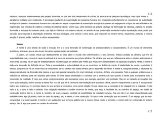 112
natureza, teorizada modernamente pelo projeto iluminista, no que tem sido denominado de cultura da técnica ou de pesquisa tecnológica, mas cujos limites o
paradigma ecológico vem mostrando. A tecnologia resultante da exacerbação da exossomia humana tem impactado profundamente os mecanismos de sustentação
ecológica do planeta. A exossomia humana tem colocado em xeque a capacidade de sustentação ecológica do planeta ao negligenciar a lógica de reciclabilidade e de
regeneração dos circuitos de matéria e energia do sistema natural. Ocorre que, como corolário da própria ideologia de dominação da natureza, explícita no projeto
iluminista, a ecologia do contexto social, cuja lógica é idêntica a do sistema natural, no sentido de que preservação ambiental implica equalização social, posto que
exclusão social equivale à depredação ambiental. Há duas ecologias, uma natural e outra social, que funcionam da mesma forma, requerendo, portanto, a mesma
solução. É preciso, então, redefinir a cultura exossomática.


        Mente
        A mente é uma síntese de razão e emoção. Em si é uma dimensão de combinação de endossomatismo e exossomatismo. É um mundo de elementos
simbólicos, abstratos, que se estruturam formando representações da realidade.
        É, assim, um campo virtual que dialeticamente se volta sobre o mundo real conformando-o a seus cânones. Embora produto do cérebro, que lhe dá
sustentabilidade real, a mente é capaz de estimulá-lo a ponto de aumentar sua própria eficácia. Tal eficácia, por sua vez, reflexiona-se sobre o cérebro estimulando-o
mais ainda. Ou seja, há um jogo de endossomatismo na estimulação do cérebro pela mente que implica em exossomatismo na expansão da própria mente. A mente é
toda uma dimensão de definição do eu. Toda a personalidade e potencialidade do eu se encontram no âmbito da mente. A plasticidade da mente, a princípio, é
infinita; porquanto se há um limite físico de crescimento para o cérebro não existe barreira para a expansão da mente. A mente é, holograficamente, a totalidade do
espaço reproduzida na dimensão dela mesma, e que cada pessoa transporta. Em nível individual, a mente é, de fato, uma panacéia. Todo e qualquer problema que o
indivíduo se defronta pode ser resolvido pela mente. O limite dessa solubilidade é a sintonia com a dinâmica do real quando a mente pode acompanhar todo o
movimento da realidade. É claro que certos condicionamentos são necessários como, por exemplo, aprender uma profissão. Mas em se tratando de situações tais
como auto-aceitação, onde é preciso se deixar fluir o eu tal qual ele é, nenhuma intermediação deve acontecer. Afinal, assumir integralmente o que se é, incorporando
todo o seu próprio eu, é o princípio básico do que sempre se considerou como sendo religião. Só que nesse caso a conotação é de religação com a realidade. E esta
inclui a si, o outro e todo o contexto. Essa religação estabelece o caráter incomum da mente, qual seja, a faculdade de, ao contrário do espaço, ser objeto de
construção teórica. Isto é, a mente é, também, tal qual o espaço, condição de possibilidade da realidade humana. Mas ela não é um dado disponibilizado pela
realidade como algo já pronto, como no caso do espaço, ela, a mente, é uma construção. Só que é uma construção que se constrói. É um espaço que se auto-
conscientiza e se auto-expande. A mente é um substantivo que se torna adjetivo por si mesmo. Desse modo, a princípio, a mente pode ter a dimensão do próprio
espaço. Isto é, algo que possui um caráter de infinitude.



                                                                                                                                                                 112
 