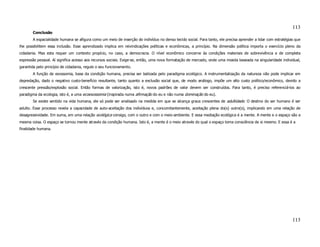 113
       Conclusão
       A espacialidade humana se afigura como um meio de inserção do indivíduo no denso tecido social. Para tanto, ele precisa aprender a lidar com estratégias que
lhe possibilitem essa inclusão. Esse aprendizado implica em reivindicações políticas e econômicas, a princípio. Na dimensão política importa o exercício pleno da
cidadania. Mas esta requer um contexto propício, no caso, a democracia. O nível econômico concerne às condições materiais de sobrevivência e de completa
expressão pessoal. Aí significa acesso aos recursos sociais. Exige-se, então, uma nova formatação de mercado, onde uma moeda baseada na singularidade individual,
garantida pelo princípio de cidadania, regule o seu funcionamento.
       A função de exossomia, base da condição humana, precisa ser balizada pelo paradigma ecológico. A instrumentalização da natureza não pode implicar em
depredação, dado o negativo custo-benefício resultante, tanto quanto a exclusão social que, de modo análogo, impõe um alto custo político/econômico, devido a
crescente pressão/explosão social. Então formas de valorização, isto é, novos padrões de valor devem ser construídos. Para tanto, é preciso referenciá-los ao
paradigma da ecologia, isto é, a uma ecoexossomia (inspirada numa afirmação do eu e não numa dominação do eu).
       Se existe sentido na vida humana, ele só pode ser analisado na medida em que se alcança graus crescentes de adultidade. O destino do ser humano é ser
adulto. Esse processo revela a capacidade de auto-aceitação dos indivíduos e, concomitantemente, aceitação plena do(s) outro(s), implicando em uma relação de
desagressividade. Em suma, em uma relação ecológica consigo, com o outro e com o meio-ambiente. E essa mediação ecológica é a mente. A mente e o espaço são a
mesma coisa. O espaço se tornou mente através da condição humana. Isto é, a mente é o meio através do qual o espaço toma consciência de si mesmo. E essa é a
finalidade humana.




                                                                                                                                                              113
 