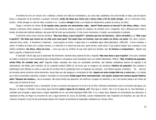 A tentativa de criar um vínculo com o cotidiano, constrói uma idéia de normalidade e, por outro lado, estabelece uma certa tensão no texto, pois de alguma
forma, o inesperado há de acontecer a qualquer momento: então ele disse que vinha com o barco cheio e foi de motô, divagá... Há um movimento lento,
sinistro... Andar devagar no meio da noite, cruzando o rio... A palavra divagá remete a um estado de relaxamento, propício ao onírico, ao mítico.
       Chega o momento do clímax: E viu aquela coisa, parecia um monumento, sabe, assim? Onde parava os barcos? E ele olhou, olhou... Nesse
instante o elemento mítico reaparece. É característico das narrativas míticas, a junção do cotidiano, do ordinário com o imaginário. Daí a diferença entre mitos e
lendas. As lendas são histórias estáticas, nas quais não há muito que acrescentar. O mito é puro movimento, é criação: sua atualização é constante.
       O elemento onírico toma conta da narrativa: “Mas meu Deus, o que é aquilo?!”– pensava que era um barranco... barro vermelho (...); “Mas o que
é aquilo?!”; Ele disse que nunca viu na vida uma coisa igual “Era assim tipo um homem, mas era assim um bicho, um peixe. Rio, barro, homem,
natureza bruta, verde... A Amazônia é misteriosa... Local propício ao sonho. A água doce é a verdadeira água mítica (Bachelard, 1998:158) . A terra molhada, o
ventre. A matéria se funde com o próprio homem, e o ribeirinho é a mistura de tudo isso: parte homem, parte bicho. É sua própria imagem que o assusta: é uma
história verdadeira: ele olhou, olhou de novo ... como que para se certificar de que tudo aquilo era verdade, real: Aí chamou o companheiro... Alguém que
daria o suporte, o testemunho do fato.
       A “aparição” não foi algo que se explicasse tão facilmente: somente Deus poderia lhe dar a resposta: Mas meu Deus o que é aquilo?. Uma outra realidade
se instala: é preciso ter outros parâmetros para compreende-la: ela aparece como insondável como um mistério (Bachelard, 1998:3). “Não é história de pescador,
minha filha, foi verdade isso, viu?” Segundo Eliade, estudioso dos mitos em sociedades primitivas, nas histórias verdadeiras trata-se do sagrado e do
sobrenatural; nas falsas, pelo contrário, de um conteúdo profano (2000:13), de forma que os exageros nas narrativas (história de pescador) são anulados e
classificados como fábulas ou contos e, esse tipo de narrativa não é considerada entre os indígenas, por exemplo, uma história sagrada, verdadeira.   No   decorrer
da narrativa vamos encontrar outros elementos, outras falas que vão assegurar a veracidade do fato: depois um outro amigo dele viu; o outro viu... e à medida
que o fato é transmitido oralmente, contado e recontado na comunidade (Então papai ficou impressionado com aquilo, sempre ele contava aquela história,
sabe ? Sempre ele contava..., ele se enriquece: são outros heróis que aparecem: ele reafirma a coragem do ribeirinho, e ver o tal monstro passa a ser motivo de
status para os homens do local.
       Um dado importante é que o “acontecido” se deu no encontro das águas do rio Juruá e do rio Moa. Fenômeno semelhante ocorre no encontro das águas, em
Manaus: rio Negro e Solimões: Juruá possui água barrenta assim c’água de rio mesmo, né?; Moa água é “preta”; não é cor de água de rio. Para Bachelard, o
sonhador que vê passar a água evoca a origem legendária do rio, sua fonte longínqua (2000:158). O rio, a água doce, desperta um inconsciente que adormece. A
negritude do Moa, do Negro ao encontrar-se com a água barrenta do Juruá, do Solimões, suscita imediatamente todo imaginário da Amazônia: por quê não se
misturam as águas? O que há nas profundezas desses rios? Surgem as tentativas de explicação: estabelece-se o tempo mítico.



                                                                                                                                                                12
 