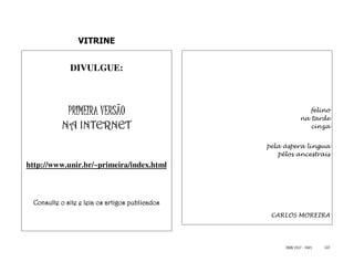 VITRINE


             DIVULGUE:



             PRIMEIRA VERSÃO                                    felino
                                                             na tarde
          NA INTERNET                                           cinza


                                                pela áspera língua
                                                   pêlos ancestrais
http://www.unir.br/~primeira/index.html



 Consulte o site e leia os artigos publicados
                                                 CARLOS MOREIRA




                                                     ISSN 1517 - 5421   122
 