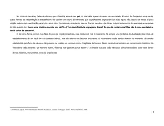 No início da narrativa, Deborah afirmou que a história seria de seu pai; o local dela, apesar de viver na comunidade, é outro. Ao freqüentar uma escola,
outras formas de interpretação se estabelecem: ela cita em um trecho da entrevista que os professores explicavam que tudo aquilo não passava de lenda e que a
religião poderia dar a explicação para tudo: outro mito. Percebemos, no entanto, que ao final da narrativa ela dá seu próprio testemunho de veracidade e seriedade
do fato quando diz: Isso é uma história que ele viu, né? (...) Tem cada história engraçada, Grace! Eu vou te contar uma! Mas não é coisa verdadeira,
isso é coisa de pescador!.
            É, de certa forma, comum nas falas do povo da região Amazônica, essa mistura de real e imaginário. Há sempre uma tentativa de atualização dos mitos, de

      estabelecimento de um local fora do contexto onírico, mas ele retorna nas lacunas discursivas. O inconsciente acaba sendo aflorado no momento do desafio

      estabelecido pela força da natureza tão presente na região, em contraste com a fragilidade do homem. Assim construímos também um conhecimento histórico, tão

      verdadeiro e tão presente: “Os homens fazem a história, mas ignoram que as fazem”.4 A verdade buscada e tão rebuscada pelos historiadores pode estar dentro

      de nós mesmos, monumentos vivos da própria vida.




4
    Lévi-Strauss, apud. Fernand Braudel. Historie et sciences sociales: “la longue durée”. Paris, Flamarion, 1958.
                                                                                                                                                                 13
 