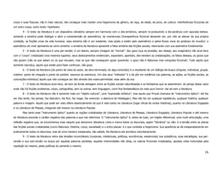 corpo e suas fissuras: não é mais natural, não consegue mais manter uma hegemonia de gênero, de raça, de idade, de povo, de cultura: interferências ficcionais de
um outro corpo, outro texto: hipertexto.
        4 - O texto da literatura é um dispositivo vibratório sempre em harmonia com o des-armônico, sempre re-produzindo a dis-sonância com apurada beleza:
somente a simetria pode dialogar e abrir a compreensão do assimétrico, do monstruoso (transparência ficcional deixando ver, por não se alienar da sua própria
condição, as ficções vivas da vida humana: essa simetria não é um existente, mas posta a existir pelo assimétrico e pelos fluxos vivos do grotesco do mundo): o
assimétrico do viver apresenta-se como simetria: a simetria da literatura apreende a falsa simetria das ficções sociais, retornando com sua assimetria fundamental.
        5 - O texto da literatura é uma per-versão: é um desvio, sempre clivagem do “normal”. Seu gozo (sua ex-pressão, seu desejo, seu imaginário) não acon-tece
com o “corpo” cristalizado (nos mesmos lugares): seus deslocamentos evidenciam, expandem, apontam, des-vendam as cristalizações, os falsos desejos, os gozos que
não gozam (não os que adiam ou os que recusam, mas os que não conseguem gozar querendo: o gozo não é Natureza mas conquista ficcional). Tudo aquilo que
somente reproduz, aquilo que existe para fazer continuar, não goza.
        6 - O texto da literatura (do ponto de vista do autor, da obra terminada, do algo-concluído) é a resultante de um diálogo-de-busca (singular, individual, grupal,
coletivo: ponto de chegada e ponto de partida: resumos da aventura). Um dos seus “métodos” é o de pôr em evidência (as palavras, as ações, as ficções sociais, as
concreções-indivíduo) aquilo que não consegue ser dito através das vozes-permitidas: esse além da voz.
        7 - O texto da literatura acon-tece, ad-vem da fenda selvagem entre as ficções sociais naturalizadas e os fantasmas que as assombram: do perigo desse vazio
onde não há ficções protetoras, corpo, cartografias, sem os outros, sem linguagem, corre fios fantasmáticos do mais puro horror: daí ad-vem a literatura.
        8 - O texto da literatura não é somente mais um “objeto cultural”, uma “expressão artística”, mas aquilo que Proust chamava de “instrumento óptico”: ele faz
ver (faz sentir, faz pensar, faz descobrir, faz fluir, faz negar, faz vivenciar: a abertura de Heidegger). Mas não faz ver qualquer espetáculo, qualquer história, qualquer
palavra e imagem. Aquilo que pode ser visto difere essencialmente do que é visto tanto na Literatura (lugar oficial de contar histórias), quanto na Literatura Engajada
e na Literatura de Massas, chegando até mesmo na Literatura Popular.
        Mas tanto esse “instrumento óptico” quanto as noções cristalizadas de Literatura, Literatura de Massas, Literatura Engajada, Literatura Popular e até mesmo
de literatura esconde o caráter negativo das palavras a que nos referimos. O “instrumento óptico” é, antes de tudo, um trajeto diferencial, uma multi-articulação, uma
inflexão negativa que, se encontramos mais naquilo que denomino literatura, corta e marca todos os discursos, sejam “literários” ou não: é a tensão entre as placas
das ficções sociais cristalizadas (como Natureza, História, corpo, sociedade) e o entre-placas: é o que contesta a hegemonia. Sua aparência se dá inesperadamente em
praticamente todos os discursos, mas de uma maneira inesperada, não sabida. Na literatura ela acontece voluntariamente.
        9 - O texto da literatura retira das tensões inconciliáveis (corporais, intelectuais, políticas, econômicas, existenciais) sua substância, suas estratégias, sua per-
versão e sua sub-versão na busca por aquelas palavras perdidas, aquelas interioridades não ditas, os rastros ficcionais irrealizados, aquelas vidas torturadas pela
repetição do mesmo, pelas políticas do somente o mesmo.

                                                                                                                                                                         16
 