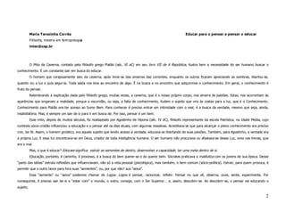 Maria Terezinha Corrêa                                                                                Educar para o pensar e pensar o educar
           Filósofa, mestra em Antropologia
           mtec@usp.br




           O Mito da Caverna, contado pelo filósofo grego Platão (séc. VI aC) em seu livro VII de A República, ilustra bem a necessidade do ser humano buscar o
conhecimento. É um constante sair em busca do educar.
           O homem que corajosamente saiu da caverna, após livrar-se das amarras das correntes, enquanto os outros ficaram apreciando as sombras, libertou-se,
quando viu a luz e quis segui-la. Toda saída nos leva ao encontro de algo. É na busca e no encontro que adquirimos o conhecimento. Em geral, o conhecimento é
fruto do pensar.
           Relembrando a explicação dada pelo filósofo grego, muitas vezes, a caverna, que é o nosso próprio corpo, nos amarra às paixões. Estas, nos acorrentam às
aparências que enganam a realidade, porque a escuridão, ou seja, a falta de conhecimento, iludem o sujeito que vira às costas para a luz, que é o Conhecimento.
Conhecimento para Platão era ter acesso ao Sumo Bem. Para conhecer é preciso entrar em intimidade com o real; é a busca da verdade, mesmo que seja, ainda,
insatisfatória. Mas, é sempre um sair de si para ir em busca de. Por isso, pensar é um bem.
           Esse mito, depois de muitos séculos, foi readaptado por Agostinho de Hipona (séc. IV dC), filósofo representante da escola Patrística, na Idade Média, cujo
contexto sócio-cristão influenciou a educação e o pensar até os dias atuais, com algumas ressalvas. Acreditava-se que para alcançar o pleno conhecimento era preciso
crer, ter fé. Assim, o homem gnóstico, era aquele sujeito que tendo acesso à verdade, educava-se libertando de suas paixões. Também, para Agostinho, a verdade era
a própria Luz. E essa luz encontrava-se em Deus, criador de toda inteligência humana. O ser humano não procurava ou afastava-se dessa Luz, vivia nas trevas, que
era o mal.
           Mas, o que é educar? Educare significa: extrair as sementes de dentro, desenvolver a capacidade, ter uma meta dentro de si.
           Educação, portanto, é caminho, é processo, é a busca do bem querer-se e do querer bem. Sócrates praticava a maiêutica com os jovens de sua época. Desse
“parto das idéias” extraía reflexões que influenciavam, não só a vida pessoal (psicológica), mas também, o bem comum (sócio-política). Extrair, para quem provoca, é
permitir que o outro lance para fora suas “sementes”, ou, por que não? sua “seiva”.
           Essa “semente” ou “seiva” podemos chamar de Logos. Logos é pensar, raciocinar, refletir. Pensar no que vê, observa, ouve, sente, experimenta. Por
conseguinte, é preciso sair de si e “estar com” o mundo, o outro, consigo, com o Ser Superior... e, assim, descobrir-se. Ao descobrir-se, o pensar vai educando o
sujeito.

                                                                                                                                                                    2
 