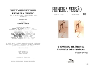 UNIVERSIDADE FEDERAL DE RONDÔNIA (UFRO)
        CENTRO DE HERMENÊUTICA DO PRESENTE

          PRIMEIRA VERSÃO
                                                              PRIMEIRA VERSÃO
                                                              ISSN 1517-5421   lathé biosa   100
      ANO II, Nº100 - MAIO - PORTO VELHO, 2003
                     VOLUME VII

                       ISSN 1517-5421

                         EDITOR
                   NILSON SANTOS

                 CONSELHO EDITORIAL
          ALBERTO LINS CALDAS – História - UFRO
     CLODOMIR S. DE MORAIS – Sociologia - IATTERMUND
              ARTUR MORETTI – Física - UFRO
             CELSO FERRAREZI – Letras - UFRO
        HEINZ DIETER HEIDEMANN – Geografia - USP
         JOSÉ C. SEBE BOM MEIHY – História – USP
             MARIO COZZUOL – Biologia - UFRO
              MIGUEL NENEVÉ – Letras - UFRO
        SILVIO A. S. GAMBOA – Educação - UNICAMP
          VALDEMIR MIOTELLO – Filosofia - UFSC



Os textos de até 5 laudas, tamanho de folha A4, fonte Times
New Roman 11, espaço 1.5, formatados em “Word for Windows”
           deverão ser encaminhados para e-mail:

                     nilson@unir.br
                                                                  O MATERIAL DIDÁTICO DE
                                                                  FILOSOFIA PARA CRIANÇAS
                     CAIXA POSTAL 775
                     CEP: 78.900-970
                      PORTO VELHO-RO
                                                                                    NILSON SANTOS


                  TIRAGEM 200 EXEMPLARES


        EDITORA UNIVERSIDADE FEDERAL DE RONDÔNIA


                                                                                                   20
 