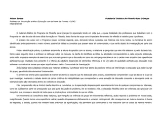 Nilson Santos                                                                                                     O Material Didático de Filosofia Para Crianças
Professor de Introdução a Arte e Educação com os Povos da Floresta – UFRO
nilson@unir.br



          O material didático do Programa de Filosofia para Crianças foi organizado tendo em vista que, a quase totalidade dos professores que trabalham com o
Programa em sala de aula não teve sólida formação em Filosofia; desta forma ele surge como importante ferramenta de reflexão e trabalho para o professor.
          O preparo das aulas com o Programa requer condição especial, pois, demanda leitura cuidadosa das histórias dos livros textos, na tentativa de serem
identificados antecipadamente o maior número possível de idéias ou conceitos que possam estar ali contempladas, e que serão objeto de investigação por parte dos
alunos.
          Feita a identificação prévia, o professor encaminha a leitura do episódio com os alunos, e relaciona as perguntas que eles irão elaborar a partir do texto lido.
Como passo seguinte deve o professor se debruçar sobre os manuais, na tarefa de identificar as idéias ou atividades correspondentes a cada pergunta elaborada,
onde estão propostos exemplos de exercícios que procuram garantir que a discussão em torno de cada pergunta deixe de ter o caráter mais subjetivo das experiências
particulares cujo resultado mais presente é o reforço do cotidiano desprovido de elementos reflexivos, e de um salto de qualidade partindo para discussão mais
reflexiva e conceitual de temas que sejam significativas a todo a Comunidade de Investigação.
          Após realizar esta cuidadosa consulta aos materiais didáticos, o professor deve ficar atento às possíveis formas de intervenção na discussão que poderá surgir
do grupo, garantindo dois elementos fundamentais.
          O primeiro se orienta pela capacidade de manter-se atento ao assunto que foi destacado pelos alunos, possibilitando compreender o que se discute e o que se
quer investigar, mantendo o debate dentro de certos critérios de inteligibilidade que correspondam a uma sensação de discussão crescente e abrangente onde os
exemplos dados são valorizados dentro do contexto da discussão.
          Esta compreensão não se limita à tarefa descritiva e cumulativa, ou à especulação despreocupada aparentemente livre de qualquer compromisso ou interesse,
como se pudéssemos partir do pressuposto que pela pura discussão do problema, ele se revelaria a nós. A discussão filosófica deve ser criteriosa para provocar um
mergulho, que provoque a atenção de todos para as implicações e profundidade do que se reflete.
          Um movimento da consciência desta natureza, que mergulha as vivências do grupo em movimentos reflexivos, acaba repondo o problema em novas bases,
resignificando. Quando temos uma experiência radical, quando ultrapassamos efetivamente o universo contingencial, não conseguimos ser mais os mesmos. A busca
de respostas, o debate, quando nos revelam faces profundas de significações, não permitem que continuemos a nos relacionar com as coisas da mesma maneira.
 